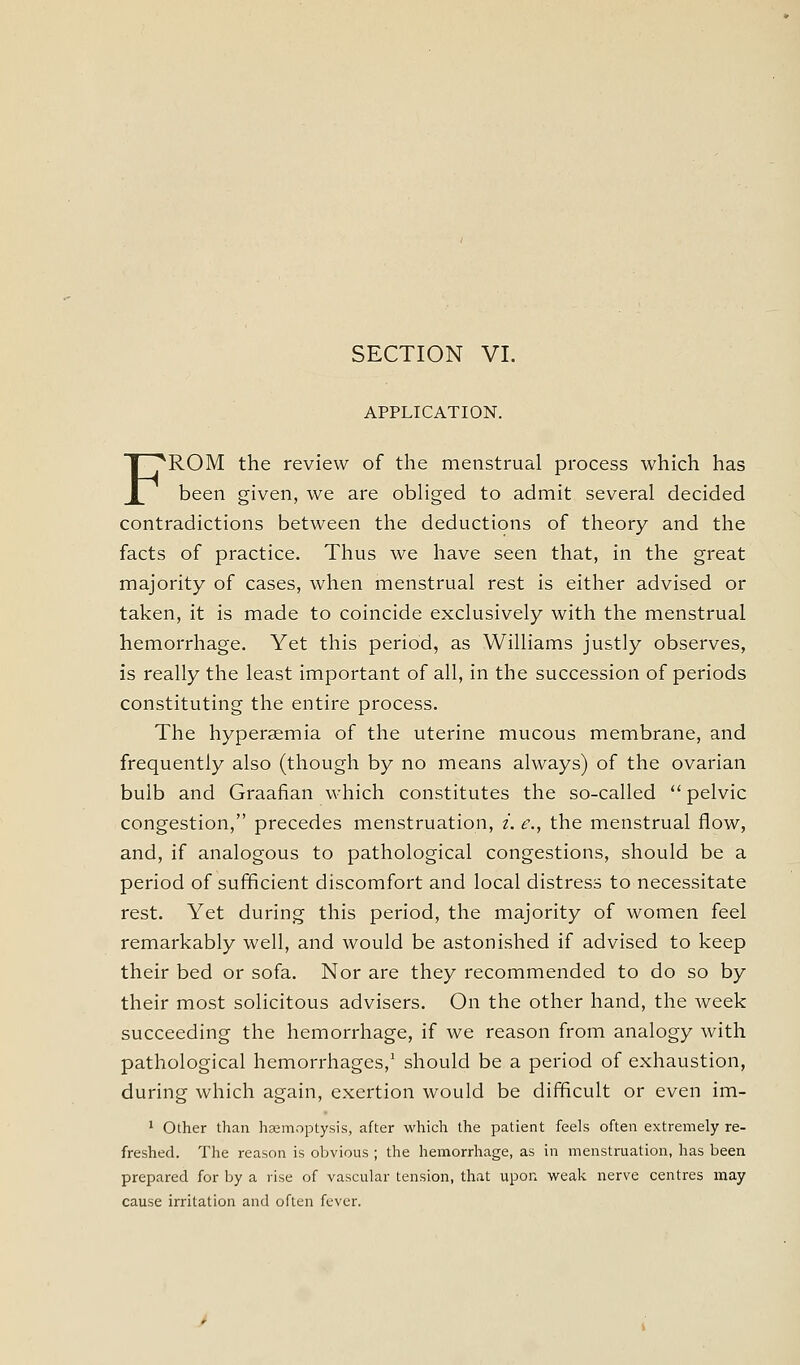 SECTION VI. APPLICATION. FROM the review of the menstrual process which has been given, we are obliged to admit several decided contradictions between the deductions of theory and the facts of practice. Thus we have seen that, in the great majority of cases, when menstrual rest is either advised or taken, it is made to coincide exclusively with the menstrual hemorrhage. Yet this period, as Williams justly observes, is really the least important of all, in the succession of periods constituting the entire process. The hyperaemia of the uterine mucous membrane, and frequently also (though by no means always) of the ovarian bulb and Graafian which constitutes the so-called  pelvic congestion, precedes menstruation, /. e\, the menstrual flow, and, if analogous to pathological congestions, should be a period of sufficient discomfort and local distress to necessitate rest. Yet during this period, the majority of women feel remarkably well, and would be astonished if advised to keep their bed or sofa. Nor are they recommended to do so by their most solicitous advisers. On the other hand, the week succeeding the hemorrhage, if we reason from analogy with pathological hemorrhages,' should be a period of exhaustion, during which again, exertion would be difficult or even im- ' Other than heemnptysis, after which the patient feels often extremely re- freshed. The reason is obvious ; the hemorrhage, as in menstruation, has been prepared for by a vise of vascular tension, that upon weak nerve centres may cause irritation and often fever.