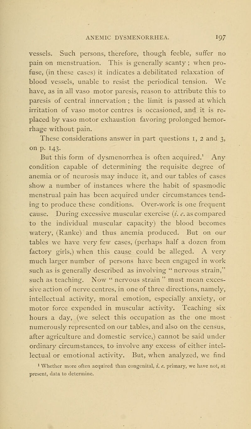 vessels. Such persons, therefore, though feeble, suffer no pain on menstruation. This is generally scanty ; when pro- fuse, (in these cases) it indicates a debilitated relaxation of blood vessels, unable to resist the periodical tension. We have, as in all vaso motor paresis, reason to attribute this to paresis of central innervation ; the limit is passed at which irritation of vaso motor centres is occasioned, and it is re- placed by vaso motor exhaustion favoring prolonged hemor- rhage without pain. These considerations answer in part questions l, 2 and 3, on p. 143. But this form of dysmenorrhea is often acquired.' Any condition capable of determining the requisite degree of anemia or of neurosis may induce it, and our tables of cases show a number of instances where the habit of spasmodic menstrual pain has been acquired under circumstances tend- ing to produce these conditions. Over-work is one frequent cause. During excessive muscular exercise (z. e. as compared to the individual muscular capacity) the blood becomes watery, (Ranke) and thus anemia produced. But on our tables we have very few cases, (perhaps half a dozen from factory girls,) when this cause could be alleged. A very much larger number of persons have been engaged in work such as is generally described as involving  nervous strain, such as teaching. Now  nervous strain  must mean exces- sive action of nerve centres, in one of three directions, namely, intellectual activity, moral emotion, especially anxiety, or motor force expended in muscular activity. Teaching six hours a day, (we select this occupation as the one most numerously represented on our tables, and also on the census, after agriculture and domestic service,) cannot be said under ordinar}' circumstances, to involve any excess of either intel- lectual or emotional activity. But, when analyzed, we find ^ Whether more often acquired than coiigenital, i. e. prunary, we have not, at present, data to determine.