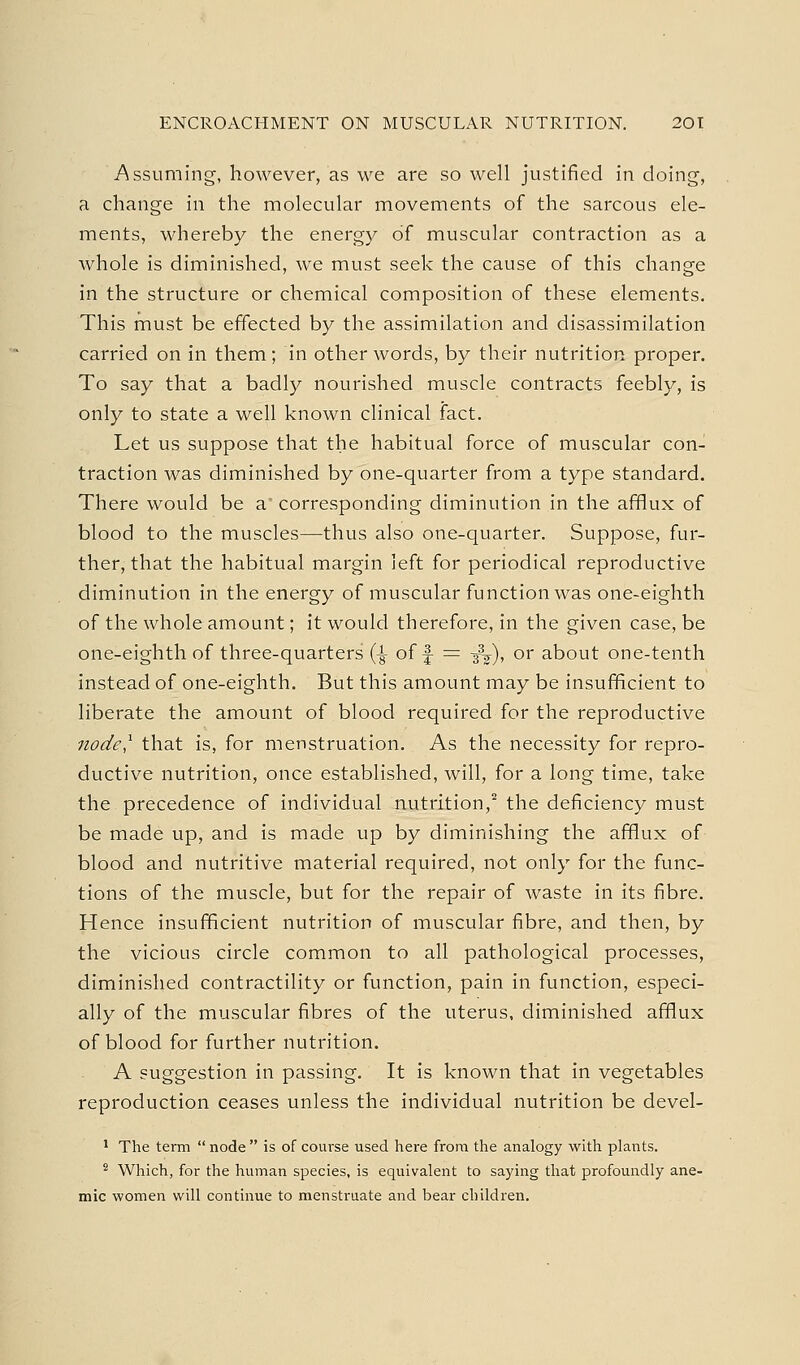 -Assuming, however, as we are so well justified in doing, a change in the molecular movements of the sarcous ele- ments, whereby the energy of muscular contraction as a whole is diminished, we must seek the cause of this change in the structure or chemical composition of these elements. This must be effected by the assimilation and disassimilation carried on in them; in other words, by their nutrition proper. To say that a badly nourished muscle contracts feebly, is only to state a well known clinical fact. Let us suppose that the habitual force of muscular con- traction was diminished by one-quarter from a type standard. There would be a corresponding diminution in the afflux of blood to the muscles—thus also one-quarter. Suppose, fur- ther, that the habitual margin left for periodical reproductive diminution in the energy of muscular function was one-eighth of the whole amount; it would therefore, in the given case, be one-eighth of three-quarters (-g- of f = -j\), or about one-tenth instead of one-eighth. But this amount may be insufficient to liberate the amount of blood required for the reproductive node^ that is, for menstruation. As the necessity for repro- ductive nutrition, once established, will, for a long time, take the precedence of individual nutrition,^ the deficiency must be made up, and is made up by diminishing the afflux of blood and nutritive material required, not only for the func- tions of the muscle, but for the repair of waste in its fibre. Hence insufficient nutrition of muscular fibre, and then, by the vicious circle common to all pathological processes, diminished contractility or function, pain in function, especi- ally of the muscular fibres of the uterus, diminished afflux of blood for further nutrition. A suggestion in passing. It is known that in vegetables reproduction ceases unless the individual nutrition be devel- ' The term  node  is of course used here from the analogy with plants. ^ Which, for the human species, is equivalent to saying that profoundly ane- mic women will continue to menstruate and bear children.