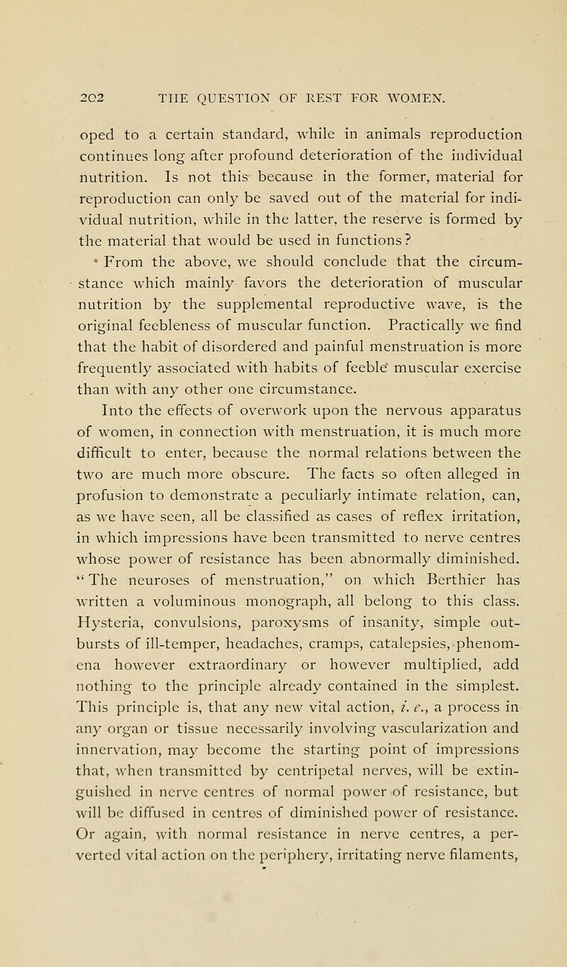 oped to a certain standard, while in animals reproduction continues long after profound deterioration of the individual nutrition. Is not this because in the former, material for reproduction can only be saved out of the material for indi- vidual nutrition, while in the latter, the reserve is formed by the material that would be used in functions? * From the above, we should conclude that the circum- stance which mainly favors the deterioration of muscular nutrition by the supplemental reproductive wave, is the original feebleness of muscular function. Practically we find that the habit of disordered and painful menstruation is more frequently associated with habits of feeble muscular exercise than with any other one circumstance. Into the effects of overwork upon the nervous apparatus of women, in connection with menstruation, it is much more difficult to enter, because the normal relations between the two are much more obscure. The facts so often alleged in profusion to demonstrate a peculiarly intimate relation, can, as we have seen, all be classified as cases of reflex irritation, in which impressions have been transmitted to nerve centres whose power of resistance has been abnormally diminished. The neuroses of menstruation, on which Berthier has written a voluminous monograph, all belong to this class. Hysteria, convulsions, paroxysms of insanity, simple out- bursts of ill-temper, headaches, cramps, catalepsies, phenom- ena however extraordinary or however multiplied, add nothing to the principle already contained in the simplest. This principle is, that any new vital action, /. ^., a process in any organ or tissue necessarily involving vascularization and innervation, may become the starting point of impressions that, when transmitted by centripetal nerves, will be extin- guished in nerve centres of normal power of resistance, but will be diffused in centres of diminished power of resistance. Or again, with normal resistance in nerve centres, a per- verted vital action on the periphery, irritating nerve filaments,