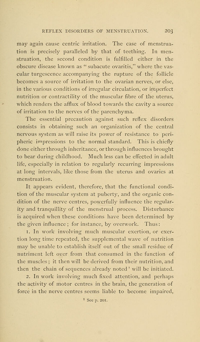 may again cause centric irritation. The case of menstrua- tion is precisely paralleled by that of teething. In men- struation, the second condition is fulfilled either in the obscure disease known as  subacute ovaritis, where the vas- cular turgescence accompanying the rupture of the follicle becomes a source of irritation to the ovarian nerves, or else, in the various conditions of irregular circulation, or imperfect nutrition or contractility of the muscular fibre of the uterus, which renders the afflux of blood towards the cavity a source of irritation to the nerves of the parenchyma. The essential precaution against such reflex disorders consists in obtaining such an organization of the central nervous system as will raise its power of resistance to peri- pheric impressions to the normal standard. This is chiefly done either through inheritance, or through influences brought to bear during childhood. Much less can be effected in adult life, especially in relation to regularly recurring impressions at long intervals, like those from the uterus and ovaries at menstruation. It appears evident, therefore, that the functional condi- tion of the muscular system at puberty, and the organic con- dition of the nerve centres, powerfully influence the regular- ity and tranquillity of the menstrual process. Disturbance is acquired when these conditions have been determined by the given influence ; for instance, by overwork. Thus: 1. In work involving much muscular exertion, or exer- tion long time repeated, the supplemental wave of nutrition may be unable to establish itself out of the small residue of nutriment left over from that consumed in the function of the muscles ; it then will be derived from their nutrition, and then the chain of sequences already noted' will be initiated. 2. In work involving much fixed attention, and perhaps the activity of motor centres in the brain, the generation of force in the nerve centres seems liable to become impaired, ' See p. 201.