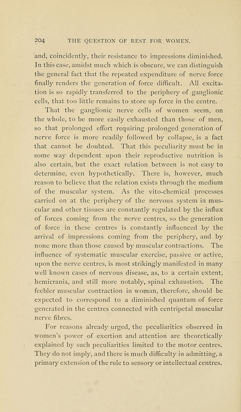 and, coincidently, their resistance to impressions diminished. In this case, amidst much which is obscure, we can distinguish the general fact that the repeated expenditure of nerve force finally renders the generation of force difficult. All excita- tion is so rapidly transferred to the periphery of ganglionic cells, that too little remains to store up force in the centre. That the ganglionic nerve cells of women seem, on the whole, to be more easily exhausted than those of men, so that prolonged effort requiring prolonged generation of nerve force is more readily followed by collapse, is a fact that cannot be doubted. That this peculiarity must be in some way dependent upon their reproductive nutrition is also certain, but the exact relation between is not easy to determine, even hypothetically. There is, however, much reason to believe that the relation exists through the medium of the muscular system. As the vito-chemical processes carried on at the periphery of the nervous system in mus- cular and other tissues are constantly regulated by the influx of forces coming from the nerve centres, so the generation of force in these centres is constantly influenced by the arrival of impressions coming from the periphery, and by none more than those caused by muscular contractions. The influence of systematic muscular exercise, passive or active, upon the nerve centres, is most strikingly manifested in many well known cases of nervous disease, as, to a certain extent, hemicrania, and still more notably, spinal exhaustion. The feebler muscular contraction in woman, therefore, should be expected to correspond to a diminished quantum of force generated in the centres connected with centripetal muscular nerve fibres. For reasons already urged, the peculiarities observed in women's power of exertion and attention are theoretically explained by such peculiarities limited to the motor centres. They do not imply, and there is much difficulty in admitting, a primary extension of the rule to sensory or intellectual centres.