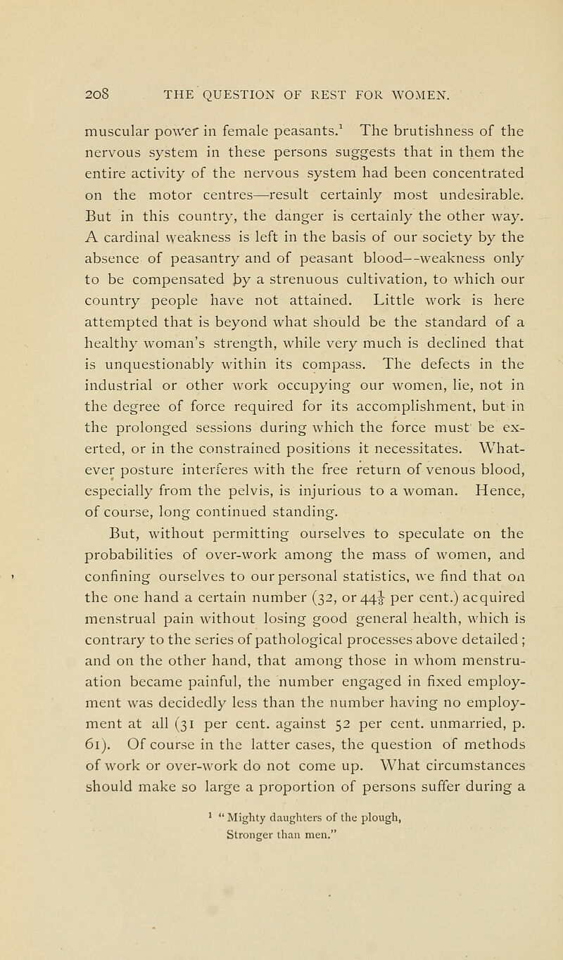 muscular power in female peasants/ The brutishness of the nervous system in these persons suggests that in them the entire activity of the nervous system had been concentrated on the motor centres—result certainly most undesirable. But in this country, the danger is certainly the other way. A cardinal weakness is left in the basis of our society by the absence of peasantry and of peasant blood—weakness only to be compensated |3y a strenuous cultivation, to which our country people have not attained. Little work is here attempted that is beyond what should be the standard of a healthy woman's strength, while very much is declined that is unquestionably within its compass. The defects in the industrial or other work occupying our women, lie, not in the degree of force required for its accomplishment, but in the prolonged sessions during which the force must' be ex- erted, or in the constrained positions it necessitates. What- ever posture interieres with the free return of venous blood, especially from the pelvis, is injurious to a woman. Hence, of course, long continued standing. But, without permitting ourselves to speculate on the probabilities of over-work among the mass of women, and confining ourselves to our personal statistics, we find that on the one hand a certain number (32, or 44^ per cent.) acquired menstrual pain without losing good general health, which is contrary to the series of pathological processes above detailed ; and on the other hand, that among those in whom menstru- ation became painful, the number engaged in fixed employ- ment was decidedly less than the number having no employ- ment at all (31 per cent, against 52 per cent, unmarried, p. 61). Of course in the latter cases, the question of methods of work or over-work do not come up. What circumstances should make so large a proportion of persons suffer during a '  Mighty daughters of the plough, Stronger than men.