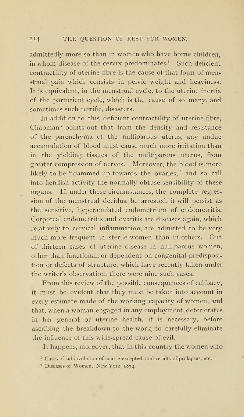 admittedly more so than in women who have borne children, in whom disease of the cervix predominates.^ Such deficient contractility of uterine fibre is the cause of that form of men- strual pain which consists in pelvic weight and heaviness. It is equivalent, in the menstrual cycle, to the uterine inertia of the parturient cycle, which is the cause of so many, and sometimes such terrific, disasters. In addition to this deficient contractility of uterine fibre, Chapman ° points out that from the density and resistance of the parenchyma of the nulliparous uterus, any undue accumulation of blood must cause much more irritation than in the yielding tissues of the multiparous uterus, from greater compression of nerves. Moreover, the blood is more likely to be  dammed up towards the ovaries, and so call into fiendish activity the normally obtuse sensibility of these organs. If, under these circumstances, the complete regres- sion of the menstrual decidua be arrested, it will persist as the sensitive, hyperaemiated endometrium of endometritis. Corporeal endometritis and ovaritis are diseases again, which relatively to cervical inflammation, are admitted to be very much more frequent in sterile women than in others. Out of thirteen cases of uterine disease in nulliparous women, other than functional, or dependent on congenital predisposi- tion or defects of structure, which have recently fallen under the writer's observation, there were nine such cases. From this review of the possible consequences of celibacy, it must be evident that they must be taken into account in every estimate made of the working capacity of women, and that, when a woman engaged in any employment, deteriorates in her general or uterine health, it is necessary, before ascribing the breakdown to the work, to carefully eliminate the influence of this wide-spread cause of evil. It happens, moreover, that in this country the women who ^ Cases of subinvolution of course excepted, and results of prolapsus, etc. * Diseases of Women. New York, 1874.