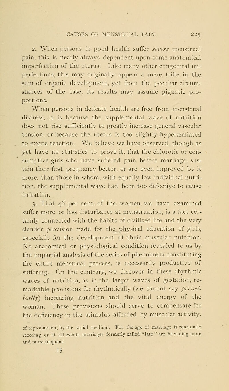 2. When persons in good health suffer severe menstrual pain, this is nearly always dependent upon some anatomical imperfection of the uterus. Like many other congenital im- perfections, this may originally appear a mere trifle in the sum of organic development, yet from the peculiar circum- stances of the case, its results may assume gigantic pro- portions. When persons in delicate health are free from menstrual distress, it is because the supplemental wave of nutrition does not rise sufficiently to greatly increase general vascular tension, or because the uterus is too slightly hyperaemiated to excite reaction. We believe we have observed, though as yet have no statistics to prove it, that the chlorotic or con- sumptive girls who have suffered pain before marriage, sus- tain their first pregnancy better, or are even improved by it more, than those in whom, with equally low individual nutri- tion, the supplemental wave had been too defectiye to cause irritation. 3. That 46 per cent, of the women we have examined suffer more or less disturbance at menstruation, is a fact cer- tainly connected with the habits of civilized life and the very slender provision made for the physical education of girls, especially for the development of their muscular nutrition. No anatomical or physiological condition revealed to us by the impartial analysis of the series of phenomena constituting the entire menstrual process, is necessarily productive of suffering. On the contrary, we discover in these rhythmic waves of nutrition, as in the larger waves of gestation, re- markable provisions for rhythmically (we cannot say period- ically^ increasing nutrition and the vital energy of the woman. These provisions should serve to compensate for the deficiency in the stimulus afforded by muscular activity. of reproduction, by the social medium. For the age of marriage is constantly receding, or at all events, marriages formerly called  late  are becoming more and more frequent. 15