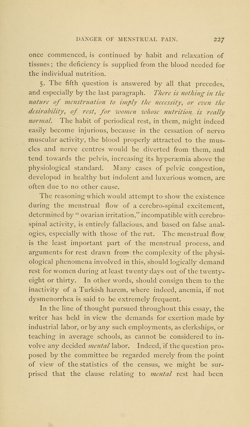 once commenced, is continued by habit and relaxation of tissues; the deficiency is supplied from the blood needed for the individual nutrition. 5. The fifth question is answered by all that precedes, and especially by the last paragraph. TJiere is nothing in the nature of menstruation to imply the necessity, or even the desirability, of rest, for zvomen whose nutritioji is really normal. The habit of periodical rest, in them, might indeed easily become injurious, because in the cessation of nervo muscular activity, the blood properly attracted to the mus- cles and nerve centres would be diverted from them, and tend towards the pelvis, increasing its hyperaemia above the physiological standard. Many cases of pelvic congestion, developed in healthy but indolent and luxurious women, are often due to no other cause. The reasoning which would attempt to show the existence during the menstrual flow of a cerebro-spinal excitement, determined by  ovarian irritation, incompatible with cerebro- spinal activity, is entirely fallacious, and based on false anal- ogies, especially with those of the rut. The menstrual flow, is the least important part of the menstrual process, and arguments for rest drawn from the complexity of the physi- ological phenomena involved in this, should logically demand rest for women during at least twenty days out of the twenty- eight or thirty. In other words, should consign them to the inactivity of a Turkish harem, where indeed, anemia, if not dysmenorrhea is said to be extremely frequent. In the line of thought pursued throughout this essay, the writer has held in view the demands for exertion made by industrial labor, or by any such employments, as clerkships, or teaching in average schools, as cannot be considered to in- volve any decided mental labor. Indeed, if the question pro- posed by the committee be regarded merely from the point of view of the statistics of the census, we might be sur- prised that the clause relating to mental rest had been