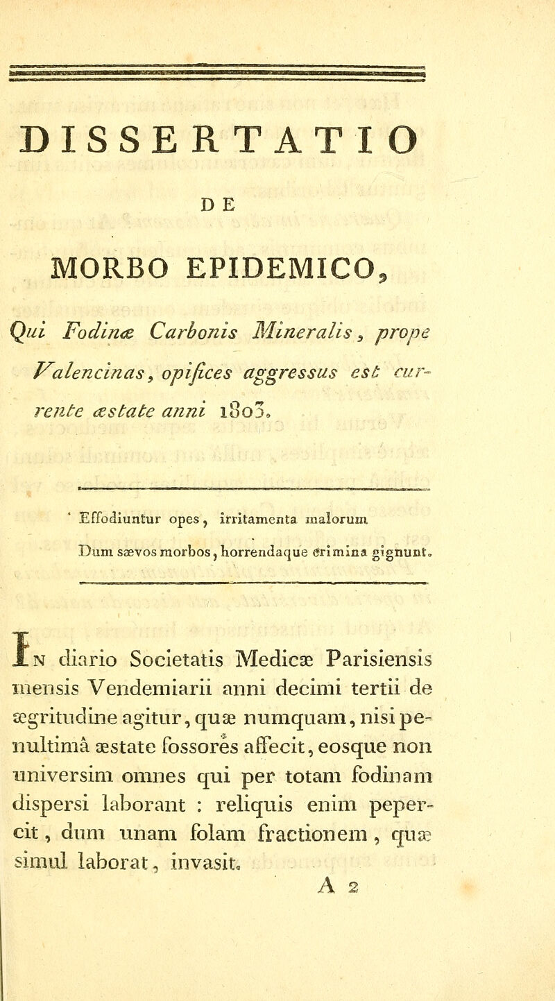 DISSERTATIO DE MORBO EPIDEMICO, Qui FodirKB Carbonis Mineralis ^ prope Valencinas ^ opifices aggressus est cur^ rente cestate anni i8o3e Effodluntui- opes, irritamenta malorum Dum saevos raorbos, horrendaque <¥rimina gignunto I N clicirio Socletatis Medicse Parisiensis mensis Vendemiarii anni decimi tertii de segritudine agitur, quse nnmquam, nisi pe- nultima aestate fossores afTecit, eosque noii iiniversim omnes qui per totam fodinam dispersi laborant : reliquis enim peper- cit, dum unam folam fractionem , quse simul laborat, invasit, A 2