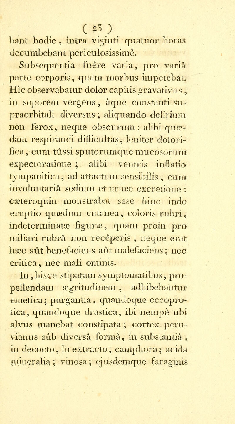 bant hodie , intra viginti quatuor horas decumbebant periculosissime. Subsequentia fuere varia, pro varia parte corporis, quam morbus impetebat, Hic observabatur dolor capitis gravativus , in soporem vergens, aque constanti su- praorbitali diversus ; aliquando deliriuni non ferox, neque obscurum: alibi quse- dam respirandi difficultas, leniter dolori- iica, cum tussi sputorumque mucosorum expectoratione ; alibi ventris inflatio tympanitica, ad attactum sensibilis , cum involtintaria sedium et urinte excretione : caeteroquin monstrabat sese hinc inde eruptio quaedum cutanea, coloris rubri, indeterminatae iigurae, quani proin pro miliari rubra non receperis ; neque erat haec aiit benefaciens aut malefaciens; nec critica, nec mali ominis. In ,hisce stipatam symptomatibus, pro- pellendam segritudinem , adhibebantur emetica; purgantia, quandoque eccopro- tica, quandoque drastica, ibi nempe ubi alvus manebat constipata; cortex pera- vianus sub diversa forma, in substantia , in decocto, in extracto; eamphora; acida mineraha; vinosa; ejusdemque faraginis