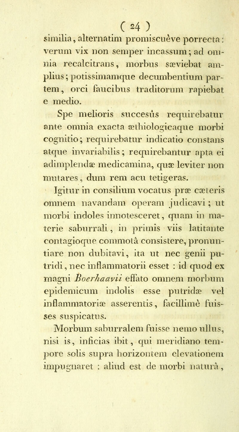 siniilia, alternatim promiscueve porrecta: verum vix non semper incassum; ad om- nia recalcitrans, morbus saeviebat am- plius; potissimamque decumbentium par- tem, orci faucibus traditorum rapiebat e medio. Spe melioris succesus requirebatur ante omnia exacta aethiologicaque morbi cognitio; requirebatur indicatio constans atque invariabilis; requirebantur apta ei adimplendae medicamina, quse leviter non niutares, dum rem acu tetigeras. Igitur in consilium vocatus prse coeteris omnem navandara operam judicavi; ut morbi indoles innotesceret, quam in ma- terie saburrali, in primis viis latitante contagioque commota consistere, pronun- tiare non dubitavi, ita ut nec genii pu- tridi, nec inflammatorii esset : id quod ex magni Boerhaavii effato omnem morl^um epidemicum indolis esse putridae vel inflammatorite asserentis, facillime fuis- ses suspicatus. Morbum saburralem fuisse nemo uUus, nisi is, inlicias ibit, qui meridiano tem- j^ore solis supra horizontem elevationem impugnaret : aUud est de morbi natura,