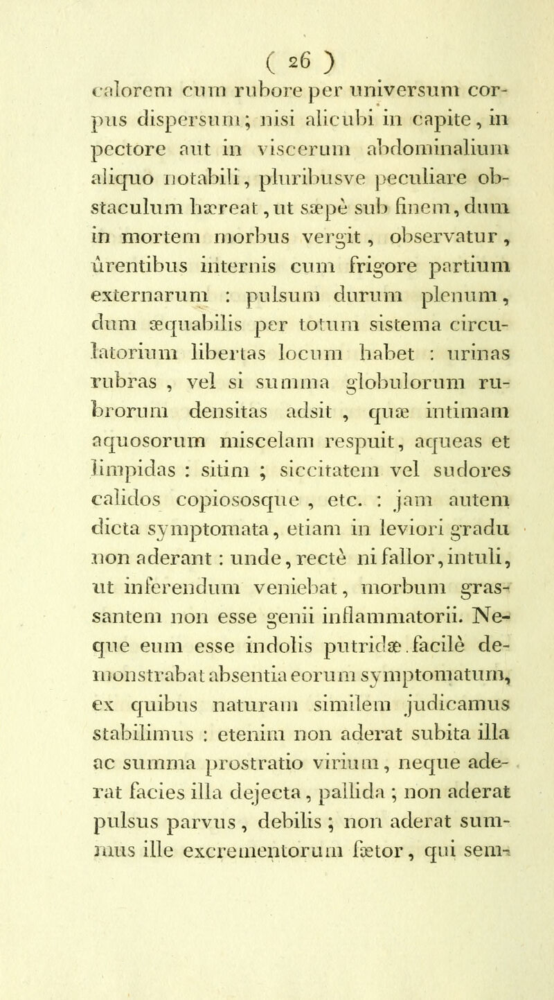 colorem cnin riiboreper iiniversum cor- pus dispersum; nisi alicubi in capite, in pectore aut in viscerum abdominalium aliqrio notabili, pluribusve peculiare ob- staculum hirreat ,ut saepe sub finem, duni in mortem morbus vergit, observatur, urentibus internis cum frigore partium externarum : pulsum durum plenum, dum sequabilis per totum sistema circu- latoriinii libertas locinii habet : urinas rubras , vel si summa globulorum ru- brorum densitas adsit , quae intimam aquosorum miscelam respuit, aqueas et limpidas : sitim ; siccitatem vel sudores calidos copiososque , etc. : jam autem dicta symptomata, etiam in leviori gradu non aderant: unde,recte nifallor,intuli, ut inferendum veniebat, morbum gras- santem non esse genii inflammatorii. Ne- que eum esse indolis putridse.facile de- monstrabat absentia eorum symptomatum, ex quibus naturam simileiu judicamus stabilimus : etenim non aderat subita illa ac summa prostratio virium, neque ade- rat facies illa dejecta, pailida ; non aderat pulsus parvus , debilis ; non aderat sum- mus ille excrementoram foetor, qui sem-?