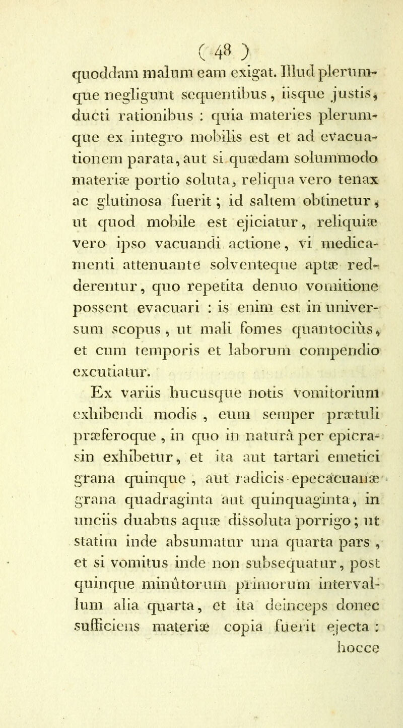 qiioddam malnni eam exigat. lllud pleriim- que negligunt seqnentibus, iisque justis^ ducti rationibus : quia materies plerum^ que ex integTo mobilis est et ad evacua- tionem parata,aut si quaedam solummodo materige portio soluta^ reliquavero tenax ac giutinosa fuerit; id saltem obtinetur ^ ut quod mobile est ejiciatur, reliquiae vero ipso vacuandi actione, vi medica- menti attenuante solventeque aptJP red- derentur, quo repetita denuo vomitione possent evacuai i : is enim est in univer- sum scopus , ut mali fomes quantocius, et cum temporis et laborum compendio excutiatur. Ex variis hucusqiie notis vomitorium exhibendi modis , eura seraper ]3raetuli prseferoque , in quo in natura per epicra- sin exhibetur, et ita aut tartari emetici grana quinque , aut radicis epecacuanae grana quadraginta aut quinquaginta, in unciis duabus aquae dissokita porrigo; ut statim inde absumatur una quarta pars , et si vomitus inde non subsequatur, post quinque minutorum primorum interval- lum alia quarta, et ita deinceps donec sufficiens materiae copia fueiit ejecta : hocce