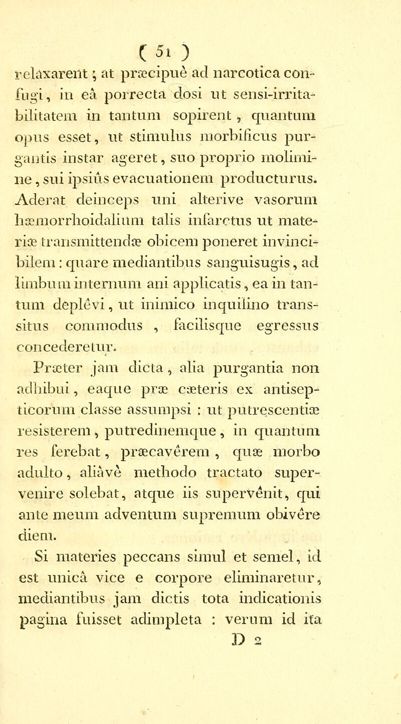 r-eUixarent; at prsecipue ad narcotica con- fugi, in ea porrecta dosi nt sensi-irrita- bilitatem in tantum sopirent, quantum opus esset, ut stimulus morbilicus pur- gantis instar ageret, suo proprio molimi- ne, sui ipsius evacuationem producturus. Aderat deinceps uni alterive vasorum lisemorrlioidalium talis infarctus ut mate- riae transmittendse obicem poneret invinci- bilem : quare mediantibus sanguisugis, ad limbuminternum ani applicatis, ea in tan- tum deplevi, ut inimico inquilino trans- situs commodus , facilisque egressus concederetur. Praeter jam dicta, alia purgantia non adhibui, eaque prae cjeteris ex antisep- ticorum classe assumpsi : ut putrescentiae resisterem , putredinemque , in quantum res ferebat, praecaverem , quse morbo adulto ^ aliave methodo tractato super- venire solebat, atque iis supervenit-, qui ante meum adventum supremum obivere diem. Si materies peccans simul et semel, id est unica vice e corpore eliminaretur, mediantibus jam dictis tota indicationis pagina fuisset adimpleta : verum id ifa D 2