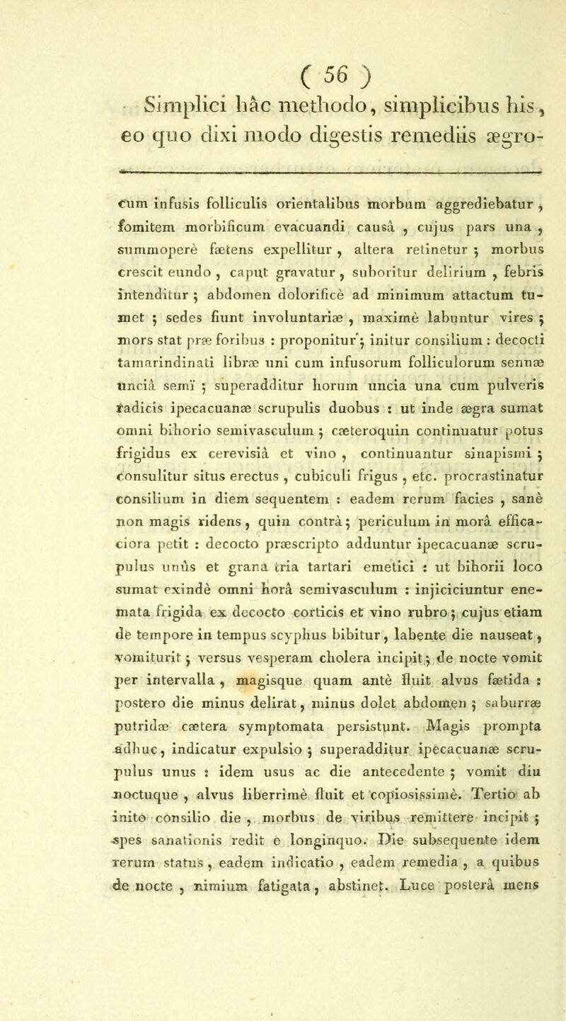 ■ Simplici liac methodo, simplicibus his, eo quo dixi modo digestis remediis aegro- Cum infusis folliculis orientalibus morbum aggrediebatur , fomitem morbificum evacuandi causa , cujus pars una , summopere faetens expellitur, altera retinetur 5 morbus crescit eundo , caput gravatur , suboritur delirium , febris intenditur 5 abdomen dolorifice ad minimum attactum tu- inet 5 sedes fiunt involuntariae , maxime labuntur vires 5 mors stat pree foribus : proponiturj initur consilium : decocti tamarindinati librae uni cum infusorum folliculorum sennae tincia semi 5 superadditur liorum uncia una cum pulveris radicis ipecacuanae scrupulis duobus : ut inde segra sumat omni bihorio semivasculum j cseteroquin continuatur ^jotus frigidus ex cerevisia et vino , continuantur sinapisnii j consulitur situs erectus , cubiculi frigus , etc. procrastinatur consilium in diem sequentem : eadem rerum facies , sane non magis ridens, quin contra 5 periculum in mora effica- ciora petit : decocto prgescripto adduntur ipecacuanae scru- pulus unus et grana iria tartari emetici : ut bihorii loco sumat exinde omni hora semivasculum : injiciciuntur ene- mata frigida ex decocto corticis et vino rubro; cujus etiam de tempore in terapus scyphus bibitur, labente die nauseat, vomiturit j versus vesperam cholera incipit^ de nocte vomit per intervalla , magisque quam ante fluit alvus faetida : postero die minus delirat, minus dolet abdomen } saburrae putridae caetera symptomata persistunt. Magis prompta adhuc, indicatur expulsio 5 superadditur ipecacuanae scru- pulus unus 5 idera usus ac die antecedente ; vomit diu noctuque , alvus liberrime fluit et copiosissime. Tertio ab inito consilio die , morbus de viribu^ remittere incipit ; -spes sanationis redit e longinquo.' Die subsequeate idera rerum status, eadem indicatio , eadem remedia , a quibus de nocte , nimium faligata, abstinet. Luce postera mens