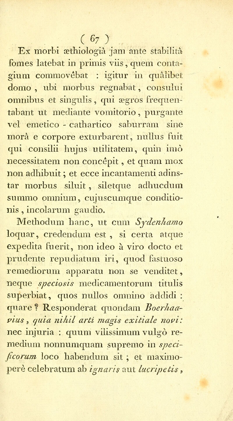 Ex morbi aethiologia jam ante stabilita- fomes latebat in primis viis, quem conta- gium commovebat : igitnr in qualibet domo , ubi morbus regnabat, consului omnibus et singulis, qui segros frequen- tabant ut mediante vomitorio, purgante vel emetico - cathartico saburram sine mora e corpore exturbarent, nuUus fuit qui consilii liujus utilitatem, quin imo necessitatem non concepit, et quam mox non adhibuit; et ecce incantamenti adins- tar morbus siluit , siletque adhucdum summo omnium, cujuscumque conditio- nis , incolarum gaudio, Methodum hanc, ut cum Sydenliajiio loquar, credendam est , si certa atque expedita fuerit, non ideo a viro docto et prudente repudiatum iri, quod flistuoso remediorum apparatu non se venditet, neque speciosis medicamentorum tituKs superbiat, quos nullos omnino addidi : quare ? Responderat quondam Boerhaa- pius s quia nihil arti magis exitiale novi: nec injuria : quum vihssimum vulgo re- medium nonnumquam supremo in speci- jicoruin loco habendum sit ; et maximo- pere celebratum ab ignaris aut lucripetis,