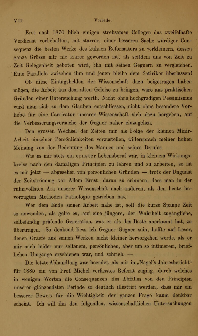 Erst nach 1870 blieb einigen strebsamen Collegen das zweifelhafte Verdienst vorbehalten, mit starrer, einer besseren Sache würdiger Con- sequenz die besten Werke des kühnen Reformators zu verkleinern, dessen, ganze Grösse mir nie klarer geworden ist, als seitdem uns von Zeit zu Zeit Gelegenheit geboten wird, ihn mit seinen Gegnern zu vergleichen. Eine Parallele zwischen ihm und jenen bleibe dem Satiriker überlassen! Ob diese Eintagshelden der Wissenschaft dazu beigetragen haben mögen, die Arbeit aus dem alten Geleise zu bringen, wäre aus praktischen Gründen einer Untersuchung werth. Nicht ohne hochgradigen Pessimismus wird man sich zu dem Glauben entschliessen, nicht ohne besondere Vor- liebe für eine Carricatur unserer Wissenschaft sich dazu hergeben, auf die Verbesserungsversuche der Gegner näher einzugehen. Den grossen Wechsel der Zeiten mir als Folge der kleinen Minir- Arbeit einzelner Persönlichkeiten vorzustellen, widersprach meiner hohen Meinung von der Bedeutung des Mannes und seines Berufes. Wie es mir stets ein ernster Lebensberuf war, in kleinem Wirkungs- kreise nach den damaligen Principien zu lehren und zu arbeiten, so ist es mir jetzt — abgesehen von persönlichen Gründen — trotz der Ungunst der Zeitströmung vor Allem Ernst, daran zu erinnern, dass man in der ruhmvollsten Ära unserer Wissenschaft nach anderen, als den heute be- vorzugten Methoden Pathologie getrieben hat. Wer dem Ende seiner Arbeit nahe ist, soll die kurze Spanne Zeit so anwenden, als gelte es, auf eine jüngere, der Wahrheit zugängliche, selbständig prüfende Generation, was er als das Beste anerkannt hat, zu übertragen. So denkend liess ich Gegner Gegner sein, hoffte auf Leser, denen Graefe aus seinen Werken nicht kleiner hervorgehen werde, als er mir nach leider nur seltenem, persönlichen, aber um so intimerem, brief- lichen Umgange erschienen war, und schrieb. — Die letzte Abhandlung war beendet, als mir in „Nagel's Jahresbericht für 1885 ein von Prof. Michel verfasstes Referat zuging, durch welches in wenigen Worten die Consequenzen des Abfalles von den Principien unserer glänzendsten Periode so deutlich illustrirt werden, dass mir ein besserer Beweis für die Wichtigkeit der ganzen Frage kaum denkbar scheint. Ich will ihn den folgenden, wissenschaftlichen Untersuchungen