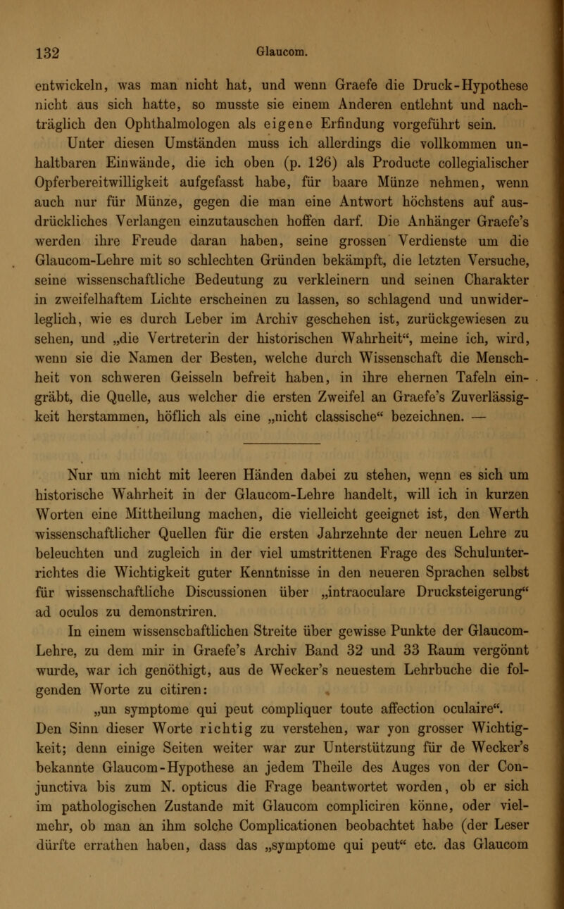entwickeln, was man nicht hat, und wenn Graefe die Druck-Hypothese nicht aus sich hatte, so musste sie einem Anderen entlehnt und nach- träglich den Ophthalmologen als eigene Erfindung vorgeführt sein. Unter diesen Umständen muss ich allerdings die vollkommen un- haltbaren Einwände, die ich oben (p. 126) als Producte collegialischer Opferbereitwilligkeit aufgefasst habe, für baare Münze nehmen, wenn auch nur für Münze, gegen die man eine Antwort höchstens auf aus- drückliches Verlangen einzutauschen hoffen darf. Die Anhänger Graefe's werden ihre Freude daran haben, seine grossen Verdienste um die Glaucom-Lehre mit so schlechten Gründen bekämpft, die letzten Versuche, seine wissenschaftliche Bedeutung zu verkleinern und seinen Charakter in zweifelhaftem Lichte erscheinen zu lassen, so schlagend und unwider- leglich, wie es durch Leber im Archiv geschehen ist, zurückgewiesen zu sehen, und „die Vertreterin der historischen Wahrheit, meine ich, wird, wenn sie die Namen der Besten, welche durch Wissenschaft die Mensch- heit von schweren Geissein befreit haben, in ihre ehernen Tafeln ein- gräbt, die Quelle, aus welcher die ersten Zweifel an Graefe's Zuverlässig- keit herstammen, höflich als eine „nicht classische bezeichnen. — Nur um nicht mit leeren Händen dabei zu stehen, wenn es sich um historische Wahrheit in der Glaucom-Lehre handelt, will ich in kurzen Worten eine Mittheilung machen, die vielleicht geeignet ist, den Werth wissenschaftlicher Quellen für die ersten Jahrzehnte der neuen Lehre zu beleuchten und zugleich in der viel umstrittenen Frage des Schulunter- richtes die Wichtigkeit guter Kenntnisse in den neueren Sprachen selbst für wissenschaftliche Discussionen über „intraoculare Drucksteigerung ad oculos zu demonstriren. In einem wissenschaftlichen Streite über gewisse Punkte der Glaucom- Lehre, zu dem mir in Graefe's Archiv Band 32 und 33 Raum vergönnt wurde, war ich genöthigt, aus de Wecker's neuestem Lehrbuche die fol- genden Worte zu citiren: „un Symptome qui peut compliquer toute affection oculaire. Den Sinn dieser Worte richtig zu verstehen, war von grosser Wichtig- keit; denn einige Seiten weiter war zur Unterstützung für de Wecker's bekannte Glaucom - Hypothese an jedem Theile des Auges von der Con- junctiva bis zum N. opticus die Frage beantwortet worden, ob er sich im pathologischen Zustande mit Glaucom compliciren könne, oder viel- mehr, ob man an ihm solche Complicationen beobachtet habe (der Leser dürfte errathen haben, dass das „Symptome qui peut etc. das Glaucom