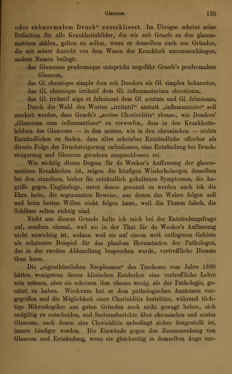 oder subnormalem Druck ausschliesst. Im Übrigen scheint seine Definition für alle Krankheitsbilder, die wir seit Graefe zu den glauco- matösen zählen, gelten zu sollen, wenn er denselben auch aus Gründen, die mit seiner Ansicht von dem Wesen der Krankheit zusammenhängen, andere Namen beilegt: das Glaucome prodromique entspricht ungefähr Graefe's prodromalem Glaucom, das Gl. chronique simple dem seit Donders als Gl. simplex bekannten, das Gl. chronique irritatif dem Gl. inflammatorium chronicum, das Gl. irritatif aigu et fulminant dem Gl. acutum und Gl. fulminans, Durch die Wahl des Wortes „irritatif anstatt „inflammatoire soll markirt werden, dass Graefe's „seröse Chorioiditis ebenso, wie Donders' „Glaucoma cum inflammatione zu verwerfen, dass in den Krankheits- bildern des Glaucoms — in den acuten, wie in den chronischen — nichts Entzündliches zu finden, dass alles scheinbar Entzündliche offenbar als directe Folge der Drucksteigerung aufzufassen, eine Entzündung bei Druck- steigerung und Glaucom geradezu ausgeschlossen sei. Wie wichtig dieses Dogma für de Wecker's Auffassung der glauco- matösen Krankheiten ist, zeigen die häufigen Wiederholungen desselben bei den einzelnen, bisher für entzündlich gehaltenen Symptomen, die An- griffe gegen Ungläubige, unter denen genannt zu werden auch ich die Ehre habe, die sogenannten Beweise, aus denen das Wahre folgen soll und beim besten Willen nicht folgen kann, weil die Thesen falsch, die Schlüsse selten richtig sind. Nicht aus diesem Grunde halte ich mich bei der Entzündungsfrage auf, sondern einmal, weil sie in der That für de Wecker's Auffassung nicht unwichtig ist, sodann weil sie auf einem weit entlegenen Gebiete als eclatantes Beispiel für das planlose Herumtasten der Pathologen, das in der zweiten Abhandlung besprochen wurde, vortreffliche Dienste thun kann. Die „eigenthümlichen Neoplasmen des Trachoms vom Jahre 1880 hätten wenigstens ihrem klinischen Entdecker eine vortreffliche Lehre sein müssen, aber sie scheinen ihm ebenso wenig, als der Pathologie, ge- nützt zu haben. Wiederum hat er dem pathologischen Anatomen vor- gegriffen und die Möglichkeit einer Chorioiditis bestritten, während tüch- tige Mikroskopiker aus guten Gründen noch nicht gewagt haben, sich endgiltig zu entscheiden, und Sectionsberichte über chronisches und acutes Glaucom, nach denen eine Chorioiditis unbedingt sicher festgestellt ist, immer häufiger werden. Die Einwände gegen den Zusammenhang von Glaucom und Entzündung, wenn sie gleichzeitig in demselben Auge vor-