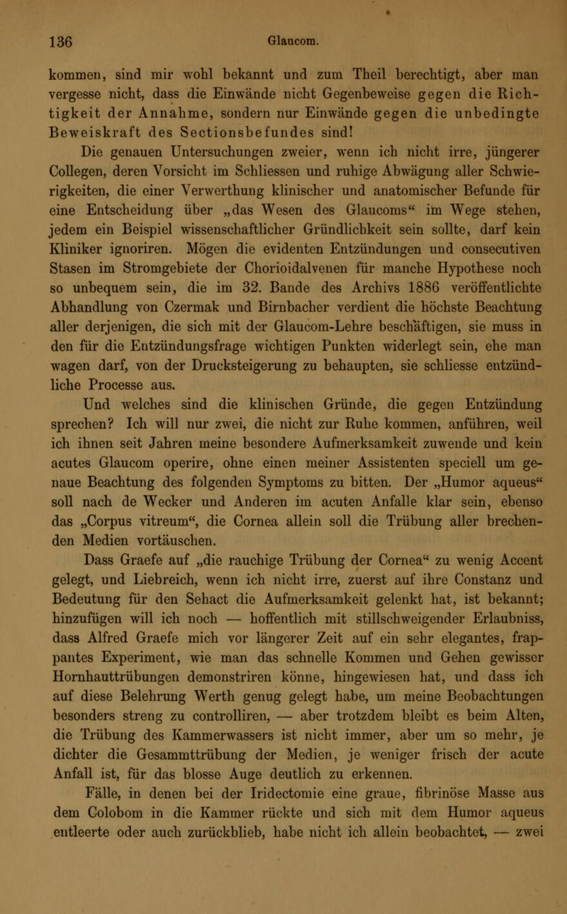 kommen, sind mir wohl bekannt und zum Theil berechtigt, aber man vergesse nicht, dass die Einwände nicht Gegenbeweise gegen die Rich- tigkeit der Annahme, sondern nur Einwände gegen die unbedingte Beweiskraft des Sectionsbefundes sind! Die genauen Untersuchungen zweier, wenn ich nicht irre, jüngerer Collegen, deren Vorsicht im Schliessen und ruhige Abwägung aller Schwie- rigkeiten, die einer Verwerthung klinischer und anatomischer Befunde für eine Entscheidung über „das Wesen des Glaucoms im Wege stehen, jedem ein Beispiel wissenschaftlicher Gründlichkeit sein sollte, darf kein Kliniker ignoriren. Mögen die evidenten Entzündungen und consecutiven Stasen im Stromgebiete der Chorioidalvenen für manche Hypothese noch so unbequem sein, die im 32. Bande des Archivs 1886 veröffentlichte Abhandlung von Czermak und Birnbacher verdient die höchste Beachtung aller derjenigen, die sich mit der Glaucom-Lehre beschäftigen, sie muss in den für die Entzündungsfrage wichtigen Punkten widerlegt sein, ehe man wagen darf, von der Drucksteigerung zu behaupten, sie schliesse entzünd- liche Processe aus. Und welches sind die klinischen Gründe, die gegen Entzündung sprechen? Ich will nur zwei, die nicht zur Ruhe kommen, anführen, weil ich ihnen seit Jahren meine besondere Aufmerksamkeit zuwende und kein acutes Glaucom operire, ohne einen meiner Assistenten speciell um ge- naue Beachtung des folgenden Symptoms zu bitten. Der „Humor aqueus soll nach de Wecker und Anderen im acuten Anfalle klar sein, ebenso das „Corpus vitreum, die Cornea allein soll die Trübung aller brechen- den Medien vortäuschen. Dass Graefe auf „die rauchige Trübung der Cornea zu wenig Accent gelegt, und Liebreich, wenn ich nicht irre, zuerst auf ihre Constanz und Bedeutung für den Sehact die Aufmerksamkeit gelenkt hat, ist bekannt; hinzufügen will ich noch — hoffentlich mit stillschweigender Erlaubniss, dass Alfred Graefe mich vor längerer Zeit auf ein sehr elegantes, frap- pantes Experiment, wie man das schnelle Kommen und Gehen gewisser Hornhauttrübungen demonstriren könne, hingewiesen hat, und dass ich auf diese Belehrung WTerth genug gelegt habe, um meine Beobachtungen besonders streng zu controlliren, — aber trotzdem bleibt es beim Alten, die Trübung des Kammerwassers ist nicht immer, aber um so mehr, je dichter die Gesammttrübung der Medien, je weniger frisch der acute Anfall ist, für das blosse Auge deutlich zu erkennen. Fälle, in denen bei der Iridectomie eine graue, fibrinöse Masse aus dem Colobom in die Kammer rückte und sich mit dem Humor aqueus entleerte oder auch zurückblieb, habe nicht ich allein beobachtet, — zwei