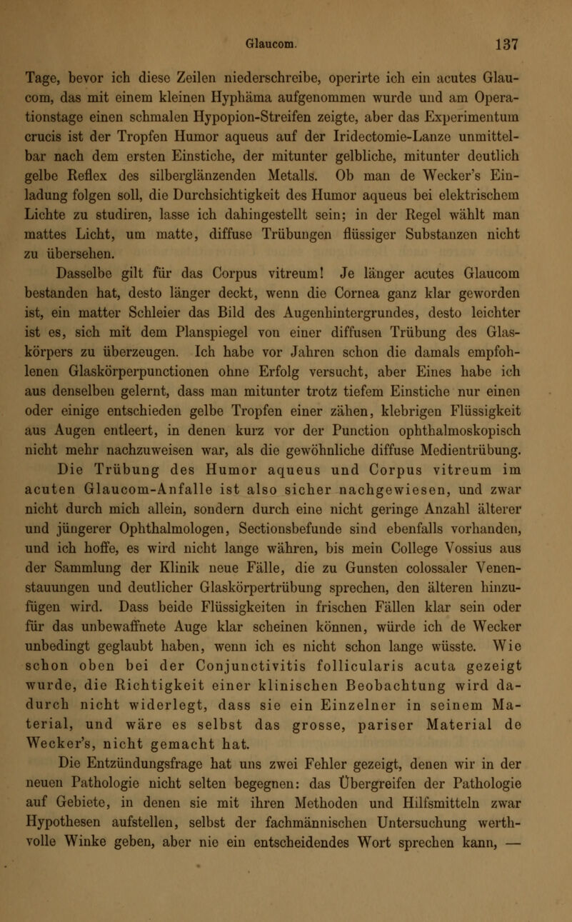 Tage, bevor ich diese Zeilen niederschreibe, operirte ich ein acutes Glau- com, das mit einem kleinen Hyphäma aufgenommen wurde und am Opera- tionstage einen schmalen Hypopion-Streifen zeigte, aber das Experimentum crucis ist der Tropfen Humor aqueus auf der Iridectomie-Lanze unmittel- bar nach dem ersten Einstiche, der mitunter gelbliche, mitunter deutlich gelbe Reflex des silberglänzenden Metalls. Ob man de Wecker's Ein- ladung folgen soll, die Durchsichtigkeit des Humor aqueus bei elektrischem Lichte zu studiren, lasse ich dahingestellt sein; in der Regel wählt man mattes Licht, um matte, diffuse Trübungen flüssiger Substanzen nicht zu übersehen. Dasselbe gilt für das Corpus vitreum! Je länger acutes Glaucom bestanden hat, desto länger deckt, wenn die Cornea ganz klar geworden ist, ein matter Schleier das Bild des Augenhintergrundes, desto leichter ist es, sich mit dem Planspiegel von einer diffusen Trübung des Glas- körpers zu überzeugen. Ich habe vor Jahren schon die damals empfoh- lenen Glaskörperpunctionen ohne Erfolg versucht, aber Eines habe ich aus denselben gelernt, dass man mitunter trotz tiefem Einstiche nur einen oder einige entschieden gelbe Tropfen einer zähen, klebrigen Flüssigkeit aus Augen entleert, in denen kurz vor der Function ophthalmoskopisch nicht mehr nachzuweisen war, als die gewöhnliche diffuse Medientrübung. Die Trübung des Humor aqueus und Corpus vitreum im acuten Glaucom-Anfalle ist also sicher nachgewiesen, und zwar nicht durch mich allein, sondern durch eine nicht geringe Anzahl älterer und jüngerer Ophthalmologen, Sectionsbefunde sind ebenfalls vorhanden, und ich hoffe, es wird nicht lange währen, bis mein College Vossius aus der Sammlung der Klinik neue Fälle, die zu Gunsten colossaler Venen- stauungen und deutlicher Glaskörpertrübung sprechen, den älteren hinzu- fügen wird. Dass beide Flüssigkeiten in frischen Fällen klar sein oder für das unbewaffnete Auge klar scheinen können, würde ich de Wecker unbedingt geglaubt haben, wenn ich es nicht schon lange wüsste. Wie schon oben bei der Conjunctivitis follicularis acuta gezeigt wurde, die Richtigkeit einer klinischen Beobachtung wird da- durch nicht widerlegt, dass sie ein Einzelner in seinem Ma- terial, und wäre es selbst das grosse, pariser Material de Wecker's, nicht gemacht hat. Die Entzündungsfrage hat uns zwei Fehler gezeigt, denen wir in der neuen Pathologie nicht selten begegnen: das Übergreifen der Pathologie auf Gebiete, in denen sie mit ihren Methoden und Hilfsmitteln zwar Hypothesen aufstellen, selbst der fachmännischen Untersuchung werth- volle Winke geben, aber nie ein entscheidendes Wort sprechen kann, —