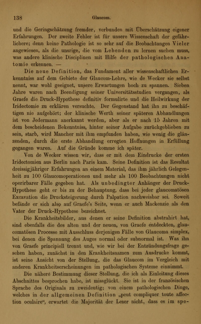 und die Geringschätzung fremder, verbunden mit Überschätzung eigener Erfahrungen. Der zweite Fehler ist für unsere Wissenschaft der gefähr- lichere; denn keine Pathologie ist so sehr auf die Beobachtungen Vieler angewiesen, als die unsrige, die vom Lebenden zu lernen suchen muss, was andere klinische Disciplinen mit Hilfe der pathologischen Ana- tomie erkennen. — Die neue Definition, das Fundament aller wissenschaftlichen Er- kenntniss auf dem Gebiete der Glaucom-Lehre, wie de Wecker sie selbst nennt, war wohl geeignet, unsere Erwartungen hoch zu spannen. Sieben Jahre waren nach Beendigung seiner Universitätsstudien vergangen, als Graefe die Druck-Hypothese definitiv formulirte und die Heilwirkung der Iridectomie zu erklären versuchte. Der Gegenstand hat ihn zu beschäf- tigen nie aufgehört; der klinische Werth seiner späteren Abhandlungen ist von Jedermann anerkannt werden, aber als er nach 15 Jahren mit dem bescheidenen Bekenntniss, hinter seiner Aufgabe zurückgeblieben zu sein, starb, wird Mancher mit ihm empfunden haben, wie wenig die glän- zenden, durch die erste Abhandlung erregten Hoffnungen in Erfüllung gegangen waren. Auf die Gründe komme ich später. Von de Wecker wissen wir, dass er mit dem Eindrucke der ersten Iridectomien aus Berlin nach Paris kam. Seine Definition ist das Resultat dreissigjähriger Erfahrungen an einem Material, das ihm jährlich Gelegen- heit zu 100 Glaucomoperationen und mehr als 100 Beobachtungen nicht operirbarer Fälle gegeben hat. Als unbedingter Anhänger der Druck- Hypothese geht er bis zu der Behauptung, dass bei jeder glaucomatösen Excavation die Drucksteigerung durch Palpation nachweisbar sei. Soweit befände er sich also auf Graefe's Seite, wenn er auch Mackenzie als den Vater der Druck-Hypothese bezeichnet. Die Krankheitsbilder, aus denen er seine Definition abstrahirt hat, sind ebenfalls die des alten und der neuen, von Graefe entdeckten, glau- comatösen Processe mit Ausschluss derjenigen Fälle von Glaucoma simplex, bei denen die Spannung des Auges normal oder subnormal ist. Was ihn von Graefe principiell trennt und, wie wir bei der Entzündungsfrage ge- sehen haben, zunächst in den Krankheitsnamen zum Ausdrucke kommt, ist seine Ansicht von der Stellung, die das Glaucom im Vergleich mit anderen Krankheitserscheinungen im pathologischen Systeme einnimmt. Die nähere Bestimmung dieser Stellung, die ich als Einleitung dieses Abschnittes besprochen habe, ist missglückt. Sie ist in der französischen Sprache des Originals zu zweideutig; von einem pathologischen Dinge, welches in der allgemeinen Definition „peut compliquer toute affec- tion oculaire, erwartet die Majorität der Leser nicht, dass es im spe-