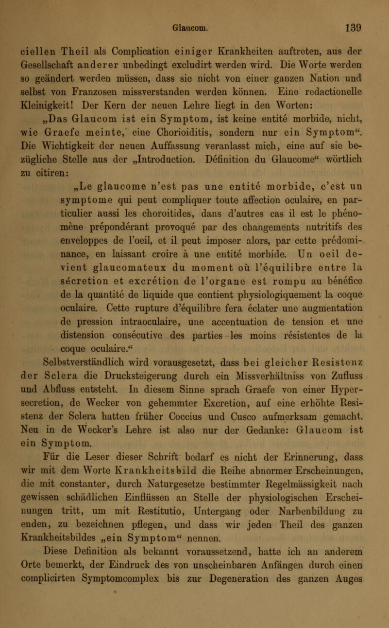 ciellen Theil als Complication einiger Krankheiten auftreten, aus der Gesellschaft anderer unbedingt excludirt werden wird. Die Worte werden so geändert werden müssen, dass sie nicht von einer ganzen Nation und selbst von Franzosen missverstanden werden können. Eine redactionelle Kleinigkeit! Der Kern der neuen Lehre liegt in den Worten: „Das Glaucom ist ein Symptom, ist keine entite morbide, nicht, wie Graefe meinte, eine Chorioiditis, sondern nur ein Symptom. Die Wichtigkeit der neuen Auffassung veranlasst mich, eine auf sie be- zügliche Stelle aus der „Introduction. Definition du Glaucome wörtlich zu oitiren: „Le glaucome n'est pas une entite morbide, c'est un Symptome qui peut compliquer toute affection oculaire, en par- ticulier aussi les choroitides, dans d'autres cas il est le pheno- mene preponderant provoque par des changements nutritifs des enveloppes de Poeil, et il peut imposer alors, par cette predomi- nance, en laissant croire ä une entite morbide. Un oeil de- vient glaucomateux du moment oü l'equilibre entre la s^cretion et excretion de l'organe est rompu au benefice de la quantite de liquide que contient physiologiquement la coque oculaire. Cette rupture d'equilibre fera eclater une augmentation de pression intraoculaire, une accentuation de tension et une distension consecutive des parties les moins resistentes de la coque oculaire. Selbstverständlich wird vorausgesetzt, dass bei gleicher Resistenz der Sclera die Drucksteigerung durch ein Missverhältniss von Zufluss und Abfluss entsteht. In diesem Sinne sprach Graefe von einer Hyper- secretion, de Wecker von gehemmter Excretion, auf eine erhöhte Resi- stenz der Sclera hatten früher Coccius und Cusco aufmerksam gemacht. Neu in de WTecker's Lehre ist also nur der Gedanke: Glaucom ist ein Symptom. Für die Leser dieser Schrift bedarf es nicht der Erinnerung, dass wir mit dem Worte Krankheitsbild die Reihe abnormer Erscheinungen, die mit constanter, durch Naturgesetze bestimmter Regelmässigkeit nach gewissen schädlichen Einflüssen an Stelle der physiologischen Erschei- nungen tritt, um mit Restitutio, Untergang oder Narbenbildung zu enden, zu bezeichnen pflegen, und dass wir jeden Theil des ganzen Krankheitsbildes „ein Symptom nennen. Diese Definition als bekannt voraussetzend, hatte ich an anderem Orte bemerkt, der Eindruck des von unscheinbaren Anfängen durch einen complicirten Symptomcomplex bis zur Degeneration des ganzen Auges