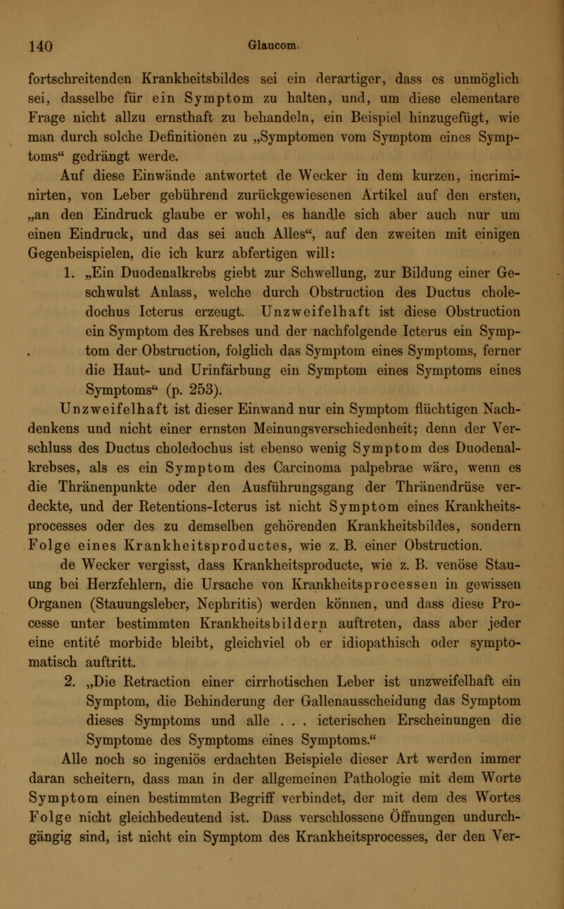 fortschreitenden Krankheitsbildes sei ein derartiger, dass es unmöglich sei, dasselbe für ein Symptom zu halten, und, um diese elementare Frage nicht allzu ernsthaft zu behandeln, ein Beispiel hinzugefügt, wie man durch solche Definitionen zu „Symptomen vom Symptom eines Symp- toms gedrängt werde. Auf diese Einwände antwortet de Wecker in dem kurzen, incrimi- nirten, von Leber gebührend zurückgewiesenen Artikel auf den ersten, „an den Eindruck glaube er wohl, es handle sich aber auch nur um einen Eindruck, und das sei auch Alles, auf den zweiten mit einigen Gegenbeispielen, die ich kurz abfertigen will: 1. „Ein Duodenalkrebs giebt zur Schwellung, zur Bildung einer Ge- schwulst Anlass, welche durch Obstruction des Ductus chole- dochus Icterus erzeugt. Unzweifelhaft ist diese Obstruction ein Symptom des Krebses und der nachfolgende Icterus ein Symp- tom der Obstruction, folglich das Symptom eines Symptoms, ferner die Haut- und Urinfärbung ein Symptom eines Symptoms eines Symptoms (p. 253). Unzweifelhaft ist dieser Einwand nur ein Symptom flüchtigen Nach- denkens und nicht einer ernsten Meinungsverschiedenheit; denn der Ver- schluss des Ductus choledochus ist ebenso wenig Symptom des Duodenal- krebses, als es ein Symptom des Carcinoma palpebrae wäre, wenn es die Thränenpunkte oder den Ausführungsgang der Thränendrüse ver- deckte, und der Retentions-Icterus ist nicht Symptom eines Krankheits- processes oder des zu demselben gehörenden Krankheitsbildes, sondern Folge eines Krankheitsproductes, wie z. B. einer Obstruction. de Wecker vergisst, dass Krankheitsproducte, wie z. B. venöse Stau- ung bei Herzfehlern, die Ursache von Krankheitsprocessen in gewissen Organen (Stauungsleber, Nephritis) werden können, und dass diese Pro- cesse unter bestimmten Krankheitsbildern auftreten, dass aber jeder eine entite morbide bleibt, gleichviel ob er idiopathisch oder sympto- matisch auftritt. 2. „Die Retraction einer cirrhotischen Leber ist unzweifelhaft ein Symptom, die Behinderung der Gallenausscheidung das Symptom dieses Symptoms und alle . . . icterischen Erscheinungen die Symptome des Symptoms eines Symptoms. Alle noch so ingeniös erdachten Beispiele dieser Art werden immer daran scheitern, dass man in der allgemeinen Pathologie mit dem Worte Symptom einen bestimmten Begriff verbindet, der mit dem des Wortes Folge nicht gleichbedeutend ist. Dass verschlossene Öffnungen undurch- gängig sind, ist nicht ein Symptom des Krankheitsprocesses, der den Ver-
