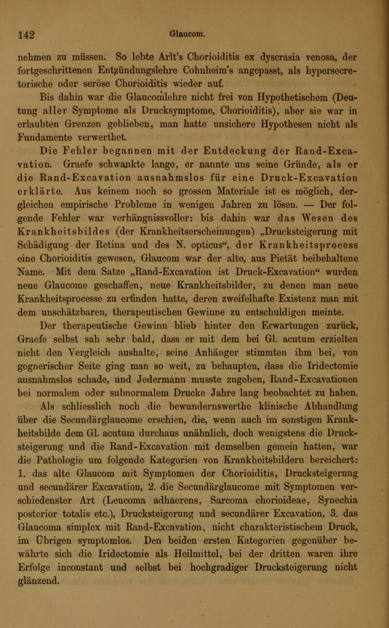 nehmen zu müssen. So lebte Arlt's Chorioiditis ex dyscrasia venosa, der fortgeschrittenen Entzündungslehre Cohnheim's angepasst, als hypersecre- torische oder seröse Chorioiditis wieder auf. Bis dahin war die Glaucomlehre nicht frei von Hypothetischem (Deu- tung aller Symptome als Drucksymptome, Chorioiditis), aber sie war in erlaubten Grenzen geblieben, man hatte unsichere Hypothesen nicht als Fundamente verwerthet. Die Fehler begannen mit der Entdeckung der Rand-Exca- vation. Graefe schwankte lange, er nannte uns seine Gründe, als er die Rand-Excavation ausnahmslos für eine Druck-Excavation erklärte. Aus keinem noch so grossen Materiale ist es möglich, der- gleichen empirische Probleme in wenigen Jahren zu lösen. — Der fol- gende Fehler war verhängnissvoller: bis dahin war das Wesen des Krankheitsbildes (der Krankheitserscheinungen) „Drucksteigerung mit Schädigung der Retina und des N. opticus, der Krankheitsprocess eine Chorioiditis gewesen, Glaucom war der alte, aus Pietät beibehaltene Name. Mit dem Satze „Rand-Excavation ist Druck-Excavation wurden neue Glaucome geschaffen, neue Krankheitsbilder, zu denen man neue Krankheitsprocesse zu erfinden hatte, deren zweifelhafte Existenz man mit dem unschätzbaren, therapeutischen Gewinne zu entschuldigen meinte. Der therapeutische Gewinn blieb hinter den Erwartungen zurück, Graefe selbst sah sehr bald, dass er mit dem bei Gl. acutum erzielten nicht den Vergleich aushalte, seine Anhänger stimmten ihm bei, von gegnerischer Seite ging man so weit, zu behaupten, dass die Iridectomie ausnahmslos schade, und Jedermann musste zugeben, Rand-Excavationen bei normalem oder subnormalem Drucke Jahre lang beobachtet zu haben. Als schliesslich noch die bewundernswerthe klinische Abhandlung über die Secundärglaucome erschien, die, wenn auch im sonstigen Krank- heitsbilde dem Gl. acutum durchaus unähnlich, doch wenigstens die Druck- steigerung und die Rand-Excavation mit demselben gemein hatten, war die Pathologie um folgende Kategorien von Krankheitsbildern bereichert: 1. das alte Glaucom mit Symptomen der Chorioiditis, Drucksteigerung und secundärer Excavation, 2. die Secundärglaucome mit Symptomen ver- schiedenster Art (Leucoma adhaerens, Sarcoma chorioideae, Synechia posterior totalis etc.), Drucksteigerung und secundärer Excavation, 3. das Glaucoma simplex mit Rand-Excavation, nicht charakteristischem Druck, im Übrigen symptomlos. Den beiden ersten Kategorien gegenüber be- währte sich die Iridectomie als Heilmittel, bei der dritten waren ihre Erfolge inconstant und selbst bei hochgradiger Drucksteigerung nicht glänzend.