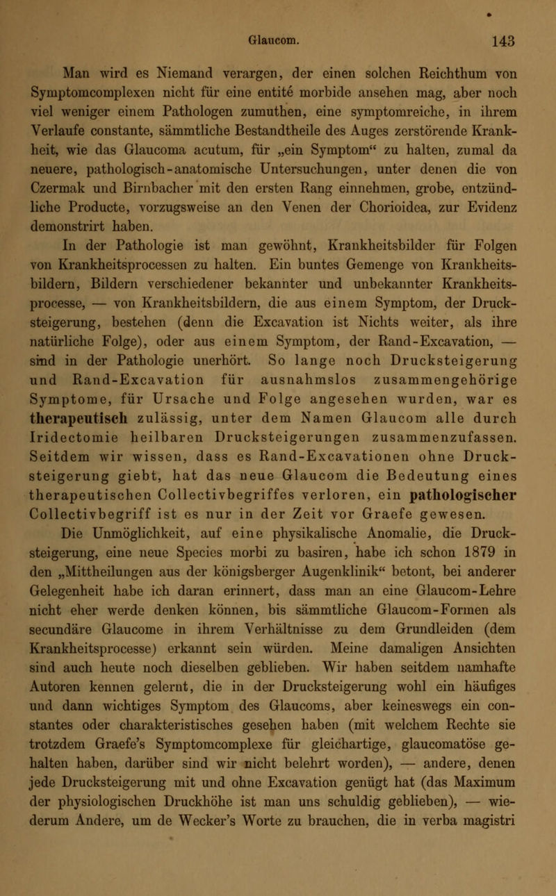 Man wird es Niemand verargen, der einen solchen Reichthum von Symptomcomplexen nicht für eine entite morbide ansehen mag, aber noch viel weniger einem Pathologen zumuthen, eine symptomreiche, in ihrem Verlaufe constante, sämmtliche Bestandtheile des Auges zerstörende Krank- heit, wie das Glaucoma acutum, für „ein Symptom zu halten, zumal da neuere, pathologisch - anatomische Untersuchungen, unter denen die von Czermak und Birnbacher mit den ersten Rang einnehmen, grobe, entzünd- liche Producte, vorzugsweise an den Venen der Chorioidea, zur Evidenz demonstrirt haben. In der Pathologie ist man gewöhnt, Krankheitsbilder für Folgen von Krankheitsprocessen zu halten. Ein buntes Gemenge von Krankheits- bildern, Bildern verschiedener bekannter und unbekannter Krankheits- processe, — von Krankheitsbildern, die aus einem Symptom, der Druck- steigerung, bestehen (denn die Excavation ist Nichts weiter, als ihre natürliche Folge), oder aus einem Symptom, der Rand-Excavation, — sind in der Pathologie unerhört. So lange noch Drucksteigerung und Rand-Excavation für ausnahmslos zusammengehörige Symptome, für Ursache und Folge angesehen wurden, war es therapeutisch zulässig, unter dem Namen Glaucom alle durch Iridectomie heilbaren Drucksteigerungen zusammenzufassen. Seitdem wir wissen, dass es Rand-Excavationen ohne Druck- steigerung giebt, hat das neue Glaucom die Bedeutung eines therapeutischen Collectivbegriffes verloren, ein pathologischer Collectivbegriff ist es nur in der Zeit vor Graefe gewesen. Die Unmöglichkeit, auf eine physikalische Anomalie, die Druck- steigerung, eine neue Species morbi zu basiren, habe ich schon 1879 in den „Mittheilungen aus der königsberger Augenklinik betont, bei anderer Gelegenheit habe ich daran erinnert, dass man an eine Glaucom-Lehre nicht eher werde denken können, bis sämmtliche Glaucom-Formen als secundäre Glaucome in ihrem Verhältnisse zu dem Grundleiden (dem Krankheitsprocesse) erkannt sein würden. Meine damaligen Ansichten sind auch heute noch dieselben geblieben. Wir haben seitdem namhafte Autoren kennen gelernt, die in der Drucksteigerung wohl ein häufiges und dann wichtiges Symptom des Glaucoms, aber keineswegs ein con- stantes oder charakteristisches gesehen haben (mit welchem Rechte sie trotzdem Graefe's Symptomcomplexe für gleichartige, glaucomatöse ge- halten haben, darüber sind wir nicht belehrt worden), — andere, denen jede Drucksteigerung mit und ohne Excavation genügt hat (das Maximum der physiologischen Druckhöhe ist man uns schuldig geblieben), — wie- derum Andere, um de Wecker's Worte zu brauchen, die in verba magistri