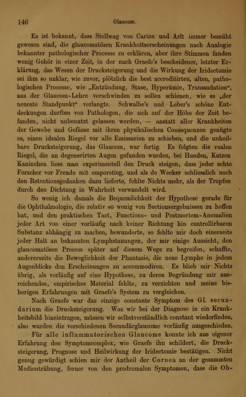 Es ist bekannt, dass Stellwag von Carion und Arlt immer bemüht gewesen sind, die glaucomatösen Krankheitserscheinungen nach Analogie bekannter pathologischer Processe zu erklären, aber ihre Stimmen fanden wenig Gehör in einer Zeit, in der nach Graefe's bescheidener, letzter Er- klärung, das Wesen der Drucksteigerung und die Wirkung der Iridectomie sei ihm so unklar, wie zuvor, plötzlich die best accreditirten, alten, patho- logischen Processe, wie „Entzündung, Stase, Hyperämie, Transsudaten, aus der Glaucom-Lehre verschwinden zu sollen schienen, wie es „der neueste Standpunkt verlangte. Schwalbe's und Leber's schöne Ent- deckungen durften von Pathologen, die sich auf der Höhe der Zeit be- fanden, nicht unbenutzt gelassen werden, — anstatt aller Krankheiten der Gewebe und Gefässe mit ihren physikalischen Consequenzen genügte es, einen idealen Riegel vor alle Emissarien zu schieben, und die unheil- bare Drucksteigerung, das Glaucom, war fertig. Es folgten die realen Riegel, die an degenerirten Augen gefunden wurden, bei Hunden, Katzen Kaninchen Hess man experimentell den Druck steigen, dass jeder echte Forscher vor Freude mit emporstieg, und als de Wecker schliesslich' noch den Retentionsgedanken dazu lieferte, fehlte Nichts mehr, als der Tropfen durch den Dichtung in Wahrheit verwandelt wird. So wenig ich damals die Bequemlichkeit der Hypothese gerade für die Ophthalmologie, die relativ so wenig von Sectionsergebnissen zu hoffen hat, und den praktischen Tact, Functions- und Postmortem-Anomalien jeder Art von einer vorläufig nach keiner Richtung hin controllirbaren Substanz abhängig zu machen, bewunderte, so fehlte mir doch einerseits jeder Halt an bekannten Lymphstauungen, der mir einige Aussicht, den glaucomatösen Process später auf diesem Wege zu begreifen, schaffte, andererseits die Beweglichkeit der Phantasie, die neue Lymphe in jedem Augenblicke den Erscheinungen zu accommodiren. Es blieb mir Nichts übrig, als vorläufig auf eine Hypothese, zu deren Begründung mir aus- reichendes, empirisches Material fehlte, zu verzichten und meine bis- herigen Erfahrungen mit Graefe's System zu vergleichen. Nach Graefe war das einzige constante Symptom des Gl. secun- darium die Drucksteigerung. Was wir bei der Diagnose in ein Krank- heitsbild hineintragen, müssen wir selbstverständlich constant wiederfinden, also wurden die verschiedenen Secundärglaucome vorläufig ausgeschieden. Für alle inflammatorischen Glaucome konnte ich aus eigener Erfahrung den Symptomcomplex, wie Graefe ihn schildert, die Druck- steigerung, Prognose und Heilwirkung der Iridectomie bestätigen. Nicht genug gewürdigt schien mir der Antheil der Cornea an der gesammten Medientrübung, ferner von den prodromalen Symptomen, dass die Ob-