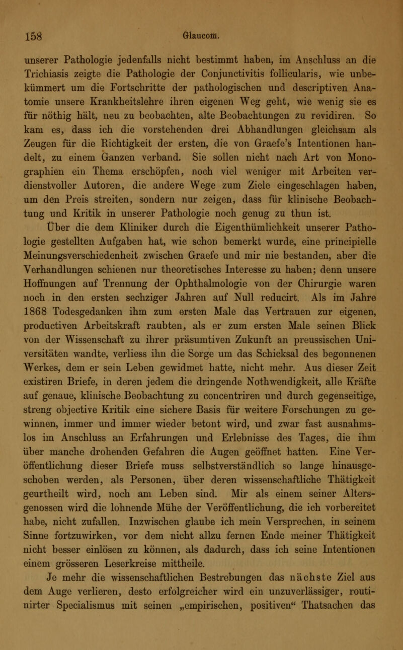 unserer Pathologie jedenfalls nicht bestimmt haben, im Anschluss an die Trichiasis zeigte die Pathologie der Conjunctivitis follicularis, wie unbe- kümmert um die Fortschritte der pathologischen und descriptiven Ana- tomie unsere Krankheitslehre ihren eigenen Weg geht, wie wenig sie es für nöthig hält, neu zu beobachten, alte Beobachtungen zu revidiren. So kam es, dass ich die vorstehenden drei Abhandlungen gleichsam als Zeugen für die Richtigkeit der ersten, die von Graefe's Intentionen han- delt, zu einem Ganzen verband. Sie sollen nicht nach Art von Mono- graphien ein Thema erschöpfen, noch viel weniger mit Arbeiten ver- dienstvoller Autoren, die andere Wege zum Ziele eingeschlagen haben, um den Preis streiten, sondern nur zeigen, dass für klinische Beobach- tung und Kritik in unserer Pathologie noch genug zu thun ist. Über die dem Kliniker durch die Eigenthümlichkeit unserer Patho- logie gestellten Aufgaben hat, wie schon bemerkt wurde, eine principielle Meinungsverschiedenheit zwischen Graefe und mir nie bestanden, aber die Verhandlungen schienen nur theoretisches Interesse zu haben; denn unsere Hoffnungen auf Trennung der Ophthalmologie von der Chirurgie waren noch in den ersten sechziger Jahren auf Null reducirt. Als im Jahre 1868 Todesgedanken ihm zum ersten Male das Vertrauen zur eigenen, productiven Arbeitskraft raubten, als er zum ersten Male seinen Blick von der Wissenschaft zu ihrer präsumtiven Zukunft an preussischen Uni- versitäten wandte, verliess ihn die Sorge um das Schicksal des begonnenen Werkes, dem er sein Leben gewidmet hatte, nicht mehr. Aus dieser Zeit existiren Briefe, in deren jedem die dringende Notwendigkeit, alle Kräfte auf genaue, klinische Beobachtung zu concentriren und durch gegenseitige, streng objective Kritik eine sichere Basis für weitere Forschungen zu ge- winnen, immer und immer wieder betont wird, und zwar fast ausnahms- los im Anschluss an Erfahrungen und Erlebnisse des Tages, die ihm über manche drohenden Gefahren die Augen geöffnet hatten. Eine Ver- öffentlichung dieser Briefe muss selbstverständlich so lange hinausge- schoben werden, als Personen, über deren wissenschaftliche Thätigkeit geurtheilt wird, noch am Leben sind. Mir als einem seiner Alters- genossen wird die lohnende Mühe der Veröffentlichung, die ich vorbereitet habe, nicht zufallen. Inzwischen glaube ich mein Versprechen, in seinem Sinne fortzuwirken, vor dem nicht allzu fernen Ende meiner Thätigkeit nicht besser einlösen zu können, als dadurch, dass ich seine Intentionen einem grösseren Leserkreise mittheile. Je mehr die wissenschaftlichen Bestrebungen das nächste Ziel aus dem Auge verlieren, desto erfolgreicher wird ein unzuverlässiger, routi- nirter Specialismus mit seinen „empirischen, positiven Thatsachen das