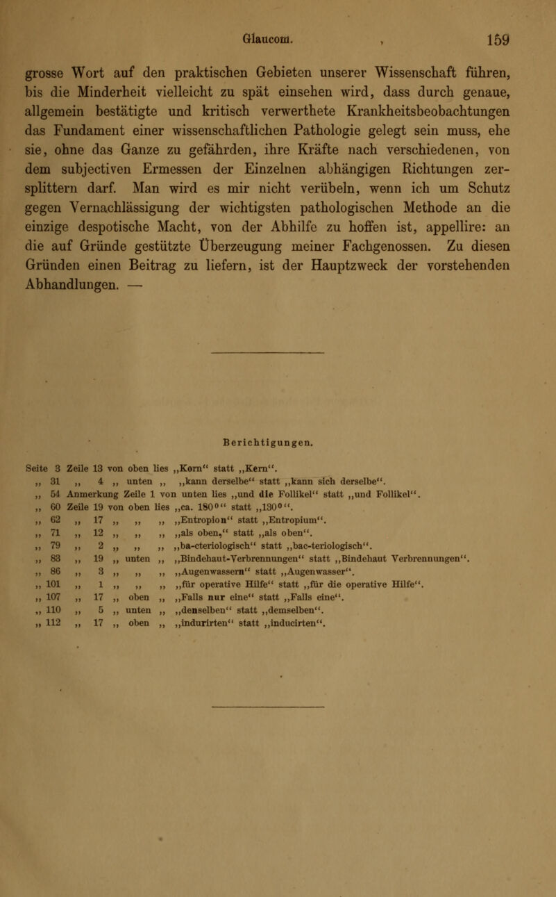 grosse Wort auf den praktischen Gebieten unserer Wissenschaft führen, bis die Minderheit vielleicht zu spät einsehen wird, dass durch genaue, allgemein bestätigte und kritisch verwerthete Krankheitsbeobachtungen das Fundament einer wissenschaftlichen Pathologie gelegt sein muss, ehe sie, ohne das Ganze zu gefährden, ihre Kräfte nach verschiedenen, von dem subjectiven Ermessen der Einzelnen abhängigen Richtungen zer- splittern darf. Man wird es mir nicht verübeln, wenn ich um Schutz gegen Vernachlässigung der wichtigsten pathologischen Methode an die einzige despotische Macht, von der Abhilfe zu hoffen ist, appellire: an die auf Gründe gestützte Überzeugung meiner Fachgenossen. Zu diesen Gründen einen Beitrag zu liefern, ist der Hauptzweck der vorstehenden Abhandlungen. — Berichtigungen. Seite 3 „ 31 „ 54 „ 60 „ 62 „ 71 „ 79 „ 83 „ 86 „ 101 „ 107 „ 110 ii 112 Zeile 13 von oben lies „Korn statt „Kern. ,, 4 „ unten ,, „kann derselbe statt „kann sich derselbe. Anmerkung Zeile 1 von unten lies „und die Follikel statt „und Follikel Zeile 19 von oben lies „ca. 180° statt „130°. unten oben unten oben „Entropion statt „Entropium. „als oben, statt „als oben. „ba-cteriologisch statt „bac-teriologisch. „Bindehaut-Verbrennungen statt „Bindehaut Verbrennungen' „Augenwassern statt „Augenwasser. „für operative Hilfe statt „für die operative Hilfe. „Falls nur eine statt „Falls eine. „denselben statt „demselben. „indurirten statt „inducirten.