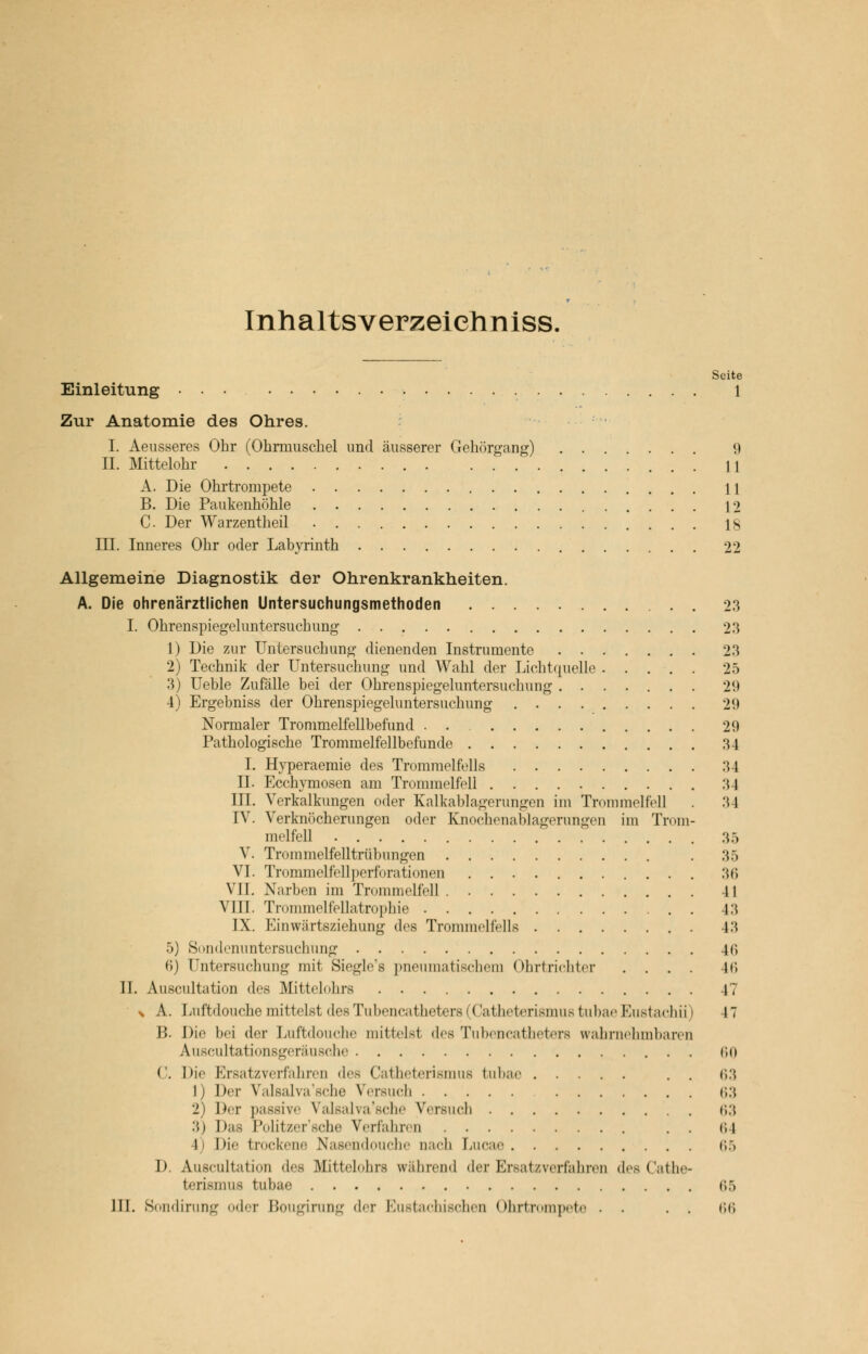 Inhaltsverzeiehniss, Seite Einleitung ... 1 Zur Anatomie des Ohres. I. Aeusseres Ohr (Ohrmuschel und äusserer Gehörgang) 9 II. Mittelohr M A. Die Ohrtrompete 11 B. Die Paukenhöhle 12 C. Der Warzentheil 18 III. Inneres Ohr oder Labyrinth 22 Allgemeine Diagnostik der Ohrenkrankheiten. A. Die ohrenärztlichen Untersuchungsmethoden 23 I. Ohrenspiegeluntersuchung 23 1) Die zur Untersuchung dienenden Instrumente 23 2) Technik der Untersuchung und Wahl der Lichtquelle 25 3) Ueble Zufälle bei der Ohrenspiegeluntersuchung ....... 29 4) Ergebniss der Ohrenspiegeluntersuchung 29 Normaler Trommelfellbefund . . 29 Pathologische Trommelfellbefunde 34 I. Hyperaemie des Trommelfells 34 IL Ecchymosen am Trommelfell 34 III. Verkalkungen oder Kalkablagerungen im Trommelfell . 34 IV. Verknöcherungen oder Knochenablagerungen im Trom- melfell 35 V. Trommelfelltrübungen 35 VI. Trommelfellperforationen 36 VII. Narben im Trommelfell II VIII. Trommelfellatrophie 43 IX. Einwärtsziehung des Trommelfells 43 5) Sondenuntersuchung 4f> 6) Untersuchung mit Siegle's pneumatischem Ohrtrichter .... 4(5 II. Auscultation des Mittelohrs 47 x A. Luftdouche mittelst des Tubencatheters 1 < latheterismus tubae Eustachi]) 47 B. Die bei der Luftdouche mittelst des Tubencatheters wahrnehmbaren Auscultationsgeräusche 60 C. Die Ersatzverfahren des Catheterismus tubae . . 63 1) Der Valsalva'sche Versuch 63 2) Der passive Valsalva'sche Versuch 63 3) Das Politzer'sche Verfahren . . 1; 1 1 Die trockene Nasendouche nach Lucae ii.) h Auscultation des Mittelohrs während der Ersatzverfahren des Cathe- terismus tubae 65