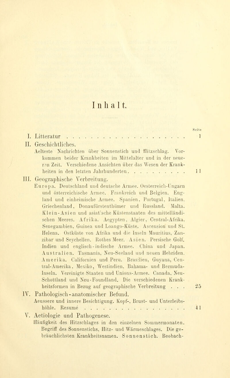 Inhal t. I. Litteratur 1 IL Geschichtliches. Aelteste Nachrichten über Sonnenstich und llilzschl.ag. Vor- kommen beider Krankheiten im Mittelalter und in der neue- ren Zeit. Verschiedene Ansichten über das Wesen der Krank- heiten in den letzten Jahrhunderten 11 III. Geographische Verbreitung. Europa. Deutschland und deutsclie Armee. Üesterreicli-lJngarn und österreichische Armee. Frankreich und Belgien. Eng- land und einheimische Armee. Spanien. Portugal, Italien. Griechenland, Donaufürstenthümer und llussland. Malta. Klein-Asien und asiat'sche Kiistenstaaten des mittelländi- schen Meeres. Afrika. Aegypten. Algier. Central-Afrika. Senegambien, Guinea und Loango-Küste. Ascension und St. Helena. Ostküste von Afrika und die Inseln Mauritius, Zan- zibar und Seychellen. Rothes Meer. Asien. Persische Golf. Indien und englisch-indische Armee. China und Japan. Australien. Tasmania, Neu-Seeland und neuen Hebriden. Amerika. Caliibrnien und Peru. Brasilien, Guyana, Cen- tral-Amerika, Mexiko, Westindien. Bahama- und Bermuda- Inseln. Vereinigte Staaten und Unions-Armee. Canada, Neu- Schottland und Ncu-Foundland, Die verschiedenen Krank- heitsformen in Bezug auf geographische Verbreitung ... 25 IV. Pathologisch-anatoroischer Befund. Aeussere und innere Besichtigung. Kopf-. Brust- und ünterleibs- höhle. Resume 41 V. Aetiologie und Pathogenese. Hcäufigkeit des Hitzschlages in den einzelnen Soiuuiernionaten. Begriff des Sonnenstichs, Hitz- und Wärmeschlages. Die ge- bräuchlichsten Krankheitsnamen. Sonnenstich. Beobach-