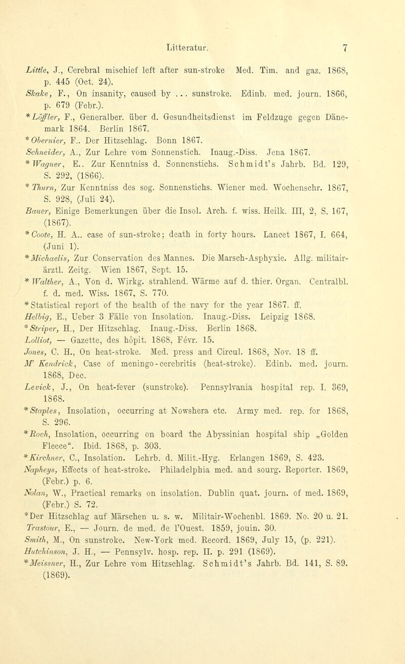 Little, J., Cerebral mischief left after sun-stroke Med. Tim. and gaz. 1868, p. 445 (Oct. 24). Skake, F., On insanity, caused by ... sunstroke. Edinb. med. journ. 1866, p. 679 (Febr.). *Löffler, F., Generalber. über d. Gesundheitsdienst im Feldzuge gegen Däne- mark 1864. Berlin 1867. *Ohernier, F.. Der Hitzschlag. Bonn 1867. Schneider, A., Zur Lehre vom Sonnenstich. Inaug.-Diss. Jena 1867. * Wagner, E.. Zur Kenntniss d. Sonnenstichs. Schmidt's Jahrb. Bd. 129, S. 292, (1866). * Thurn, 7,Mx Kenntniss des sog. Sonnenstichs. Wiener med. Wochenschr. 1867, S. 928, (Juli 24). Bauer, Einige Bemerkungen über die Insol. kvoh.. f. wiss. Heilk. III, 2, S. 167, (1867). *Coote, H. A.. case of sun-stroke; death in forty hours. Lancet 1867, I. 664, (Juni 1). * Michaelis, Zur Conservation des Mannes. Die Marsch-Asphyxie. Allg. militair- ärztl. Zeitg. Wien 1867, Sept. 15. * Walther, A., Von d. Wirkg. strahlend. Wärme auf d. thier. Organ. Centralbl. f. d, med. Wiss. 1867, S. 770. * Statistical report of the health of the navy for the year 1867. ff. Heibig, E., Ueber 3 Fälle von Insolation. Inaug.-Diss. Leipzig 1868. * Striper, H., Der Hitzschlag. Inaug.-Diss. Berlin 1868. Lolliot, — Gazette, des hopit. 1868, Fevr. 15. Jones, C. H., On heat-stroke. Med. press and Circul. 1868, Nov. 18 ff. ilf Kendrick, Case of meningo-cerebritis (heat-stroke). Edinb. med. journ. 1868, Dec. Levick, J., On heat-fever (sunstroke). Pennsylvania hospital rep. I. 369, 1868. * Staples, Insolation, occurring at Nowshera etc. Army med. rep. for 1868, S. 296. *Roch, Insolation, occurring on board the Abyssinian hospital ship „Golden Fleece. Ibid. 1868, p. 303. *.Kirchner, C, Insolation. Lehrb. d. Milit.-Hyg. Erlangen 1869, S. 423. Napheys, Effects of heat-stroke. Philadelphia med. and sourg. Reporter. 1869, (Febr.) p. 6. Nolan, W., Practical remarks on Insolation. Dublin quat. journ. of med. 1869, (Febr.) S. 72. *Der Hitzschlag auf Märschen u. s. w. Militair-Wochenbl. 1869. No. 20 u. 21. Trastour, E., — Journ. de med. de l'Ouest. 1859, jouin. 30. Smith, M., On sunstroke. New-York med. Record. 1869, July 15, (p. 221). Hutchinson, J. H., — Pennsylv. hosp. rep. 11. p. 291 (1869). ^Meissner, H., Zur Lehre vom Hitzschlag. Schmidt's Jahrb. Bd. 141, S. 89. (1869).