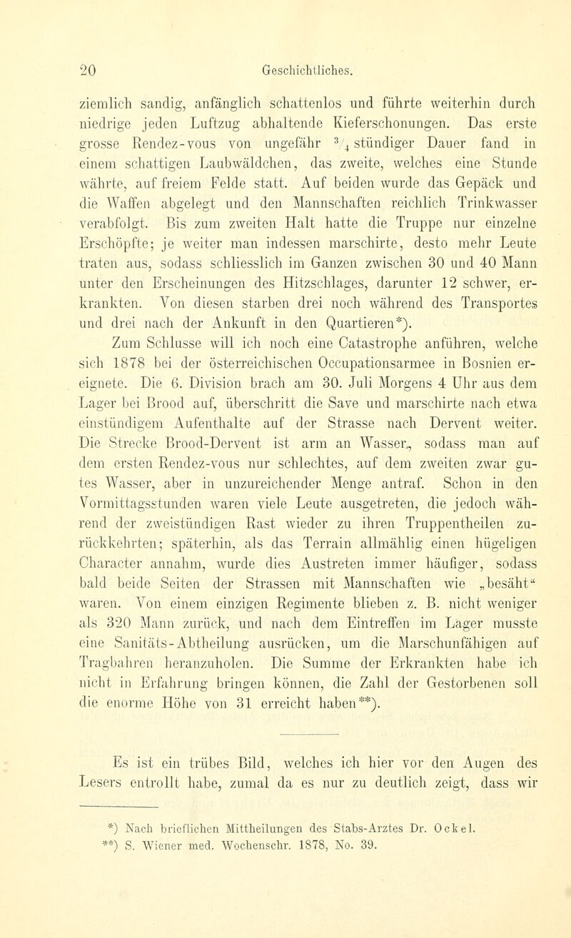 ziemlich Scandig, anfänglich schattenlos und führte weiterhin durch niedrige jeden Luftzug abhaltende Kieferschonungen. Das erste grosse Rendez-vous von ungefähr ^,'4 stündiger Dauer fand in einem schattigen Laubwäldchen, das zweite, welches eine Stande währte, auf freiem Felde statt. Auf beiden wurde das Gepäck und die Waffen abgelegt und den Mannschaften reichlich Trinkwasser verabfolgt. Bis zum zweiten Halt hatte die Truppe nur einzelne Erschöpfte; je weiter man indessen marschirte, desto mehr Leute traten aus, sodass schliesslich im Ganzen zwischen 30 und 40 Mann unter den Erscheinungen des Hitzschlages, darunter 12 schwer, er- krankten. Von diesen starben drei noch während des Transportes und drei nach der Ankunft in den Quartieren*). Zum Schlüsse will ich noch eine Catastrophe anführen, welche sich 1878 bei der österreichischen Occupationsarmee in Bosnien er- eignete. Die 6. Division brach am 30. Juli Morgens 4 Uhr aus dem Lager bei Brood auf, überschritt die Save und marschirte nach etwa einstündigem Aufenthalte auf der Strasse nach Dervent weiter. Die Strecke Brood-Dervent ist arm an Wasser., sodass man auf dem ersten Rendez-vous nur schlechtes, auf dem zweiten zwar gu- tes Wasser, aber in unzureichender Menge antraf Schon in den Vormittagsstunden waren viele Leute ausgetreten, die jedoch wäh- rend der zweistündigen Rast wieder zu ihren Truppentheilen zu- rückkehrten; späterhin, als das Terrain allmählig einen hügeligen Character annahm, wurde dies Austreten immer häufiger, sodass bald beide Seiten der Strassen mit Mannschaften wie „besäht waren. Von einem einzigen Regimente blieben z. B. nicht weniger als 320 Mann zurück, und nach dem Eintreffen im Lager rausste eine Sanitäts-Abtheilung ausrücken, um die Marschunfähigen auf Tragbahren heranzuholen. Die Summe der Erkrankten habe ich nicht in Erfahrung bringen können, die Zahl der Gestorbenen soll die enorme Höhe von 31 erreicht haben**). Es ist ein trübes Bild, welches ich hier vor den Augen des Lesers entrollt habe, zumal da es nur zu deutlich zeigt, dass wir *) Nach brieflichen MittheiluBgen des Stabs-Arztes Dr. Ockel. **) S. Wiener med. Woclienscbr. 1878, No. 39.