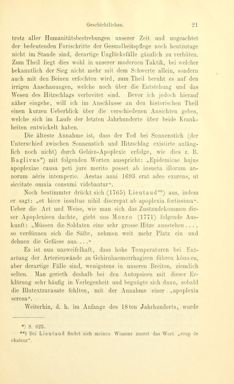 trotz aller Humanitätsbestrebungen unserer Zeit und ungeachtet der bedeutenden Forcschritte der Gesundheitspflege noch heutzutage nicht im Stande sind, derartige Unglücksfälle gänzlich zu verhüten. Zum Theil liegt dies wohl in unserer modernen Taktik, bei welcher bekanntlich der Sieg nicht mehr mit dem Schwerte allein, sondern auch mit den Beinen erfochten wird, zum Theil beruht es auf den irrigen Anschauungen, welche noch über die Entstehung und das Wesen des Hitzschlags verbreitet sind. Bevor ich jedoch hierauf näher eingehe, will ich im Anschlüsse an den historischen Theil einen kurzen üeberblick über die verschiedenen Ansichten geben, welche sich im Laufe der letzten Jahrhunderte über beide Krank- heiten entwickelt haben. Die älteste Annahme ist, dass der Tod bei Sonnenstich (der Unterschied zwischen Sonnenstich und Hitzschlag existirte anfäng- lich noch nicht) durch Gehirn-Apoplexie erfolge, wie dies z. B. Baglivus*) mit folgenden Worten ausspricht: „Epidemicae hujus apoplexiae causa peti jure merito posset ab insueta illorum an- norum aeris intemperie. Aestas anni 1693 erat adeo exurens, ut siccitate omnia consumi videbantur-'. Noch bestimmter drückt sich (1765) Lieutaud**) aus, indem er sagt: „et hicce insultus nihil discrepat ab apoplexia fortissima. üeber die Art und Weise, wie man sich das Zustandekommen die- ser Apoplexieen dachte, giebt uns Monro (1771) folgende Aus- kunft: „Müssen die Soldaten eine sehr grosse Hitze ausstehen . . . , so verdünnen sich die Säfte, nehmen weit mehr Platz ein und dehnen die Gefässe aus.... Es ist nun unzweifelhaft, dass hohe Temperaturen bei Ent- artung der Arterienwände zu Gehirnhaemorrhagieen führen können, aber derartige Fälle sind, wenigstens in unseren Breiten, ziemlich selten. Man gerieth deshalb bei den Autopsieen mit dieser Er- klärung sehr häufig in Verlegenheit und begnügte sich dann, sobald die Blutextravasate fehlten, mit der Annahme einer „apoplexia serosa. Weiterhin, d. h. im Anfange des 18ten Jahrhunderts, wurde *) S. 623. **) Bei Lieutaud findet sich meines Wissens zuerst das Wort „coup de chaleur.