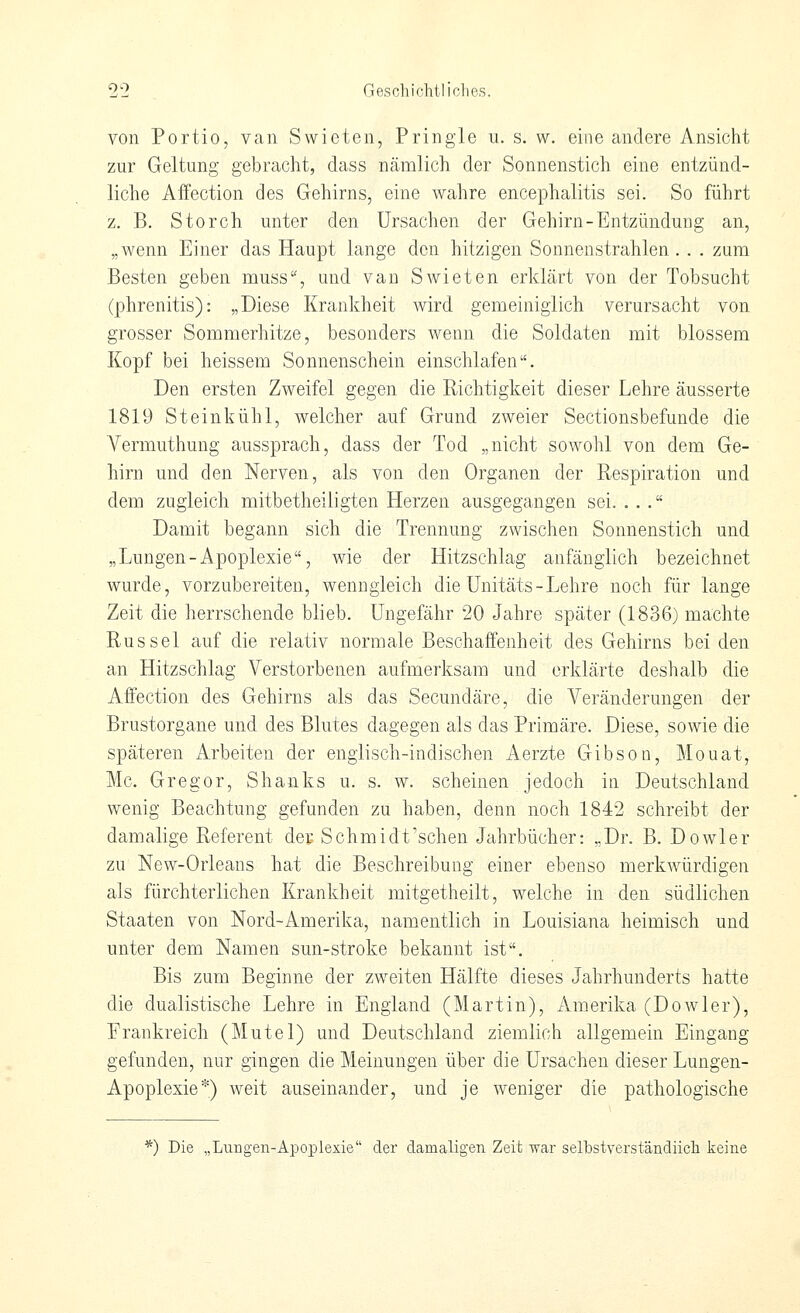 von Portio, van Swieten, Pringle u. s. w. eine andere Ansicht zur Geltung gebracht, dass nämlich der Sonnenstich eine entzünd- liche Affection des Gehirns, eine wahre encephalitis sei. So führt z. B. Storch unter den Ursachen der Gehirn-Entzündung an, „wenn Einer das Haupt lange den hitzigen Sonnenstrahlen . . . zum Besten geben muss, und van Swieten erklärt von der Tobsucht (phrenitis): „Diese Krankheit wird gemeiniglich verursacht von grosser Sommerhitze, besonders wenn die Soldaten mit blossem Kopf bei heissem Sonnenschein einschlafen. Den ersten Zweifel gegen die Richtigkeit dieser Lehre äusserte 1819 Steinkühl, welcher auf Grund zweier Sectionsbefunde die Vermuthung aussprach, dass der Tod „nicht sowohl von dem Ge- hirn und den Nerven, als von den Organen der Respiration und dem zugleich mitbetheiligten Herzen ausgegangen sei. ... Damit begann sich die Trennung zwischen Sonnenstich und „Lungen-Apoplexie, wie der Hitzschlag anfänglich bezeichnet wurde, vorzubereiten, wenngleich die Unitäts-Lehre noch für lange Zeit die herrschende blieb. Ungefähr 20 Jahre später (1836) machte Rüssel auf die relativ normale Beschaffenheit des Gehirns bei den an Hitzschlag Verstorbenen aufmerksam und erklärte deshalb die Affection des Gehirns als das Secundäre, die Veränderungen der Brustorgane und des Blutes dagegen als das Primäre. Diese, sowie die späteren Arbeiten der englisch-indischen Aerzte Gibson, Mouat, Mc. Gregor, Shanks u. s. w. scheinen jedoch in Deutschland wenig Beachtung gefunden zu haben, denn noch 1842 schreibt der damalige Referent dep Schmidt'schen Jahrbücher: „Dr. B. Dowler zu New-Orleans hat die Beschreibung einer ebenso merkwürdigen als fürchterlichen Krankheit mitgetheilt, welche in den südlichen Staaten von Nord-Amerika, namentlich in Louisiana heimisch und unter dem Namen sun-stroke bekannt ist. Bis zum Beginne der zweiten Hälfte dieses Jahrhunderts hatte die dualistische Lehre in England (Martin), Amerika (Dowler), Frankreich (Mutel) und Deutschland ziemlich allgemein Eingang gefunden, nur gingen die Meinungen über die Ursachen dieser Lungen- Apoplexie*) weit auseinander, und je weniger die pathologische *) Die „Lungen-Apoplexie der damaligen Zeit war selbstverständiich keine