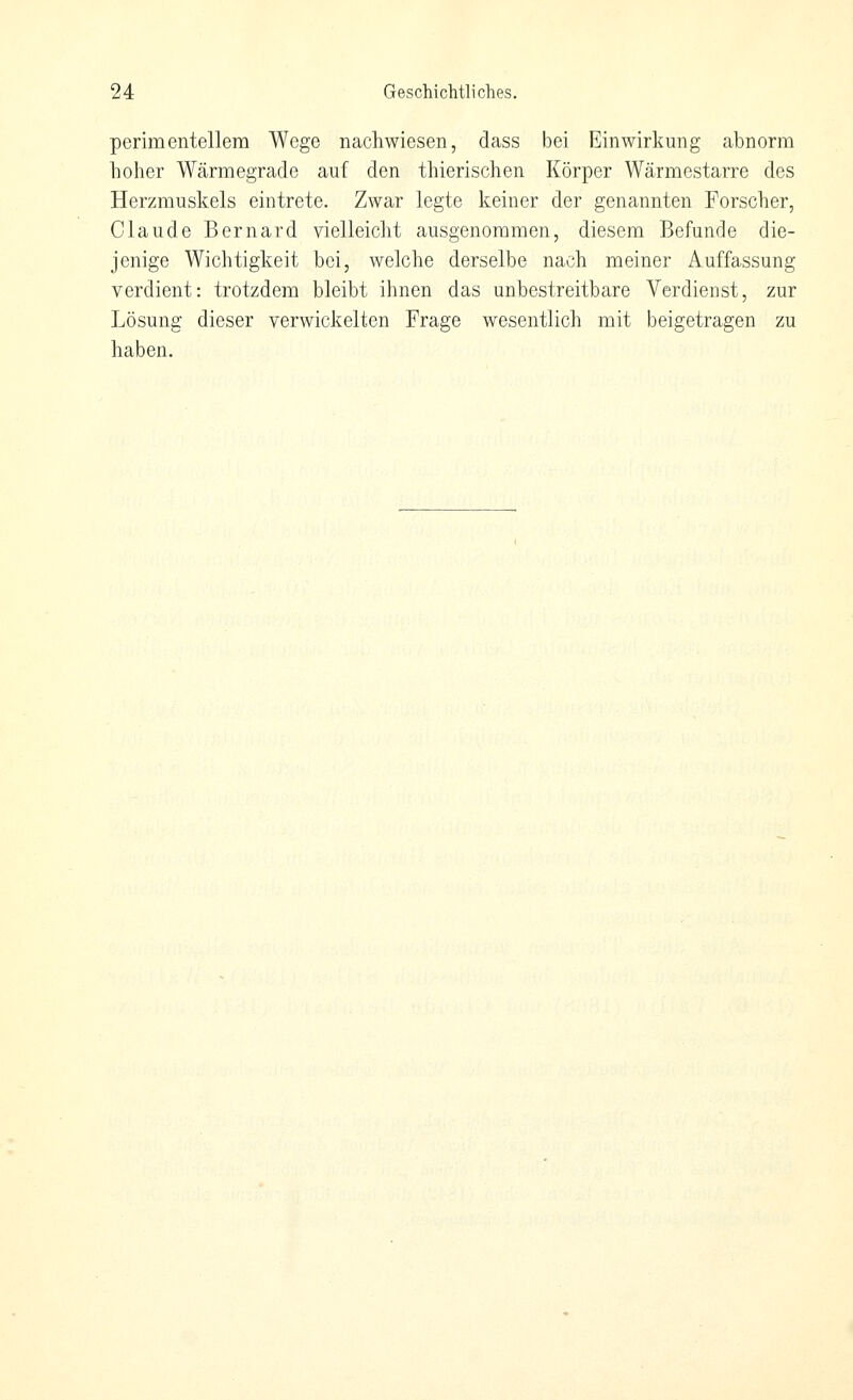 perimentellera Wege nachwiesen, dass bei Einwirkung abnorm holier Wärmegrade auf den thierischen Körper Wärmestarre des Herzmuskels eintrete. Zwar legte keiner der genannten Forscher, Claude Bernard vielleicht ausgenommen, diesem Befunde die- jenige Wichtigkeit bei, welche derselbe nach meiner Auffassung verdient: trotzdem bleibt ihnen das unbestreitbare Verdienst, zur Lösung dieser verwickelten Frage wesentlich mit beigetragen zu haben.