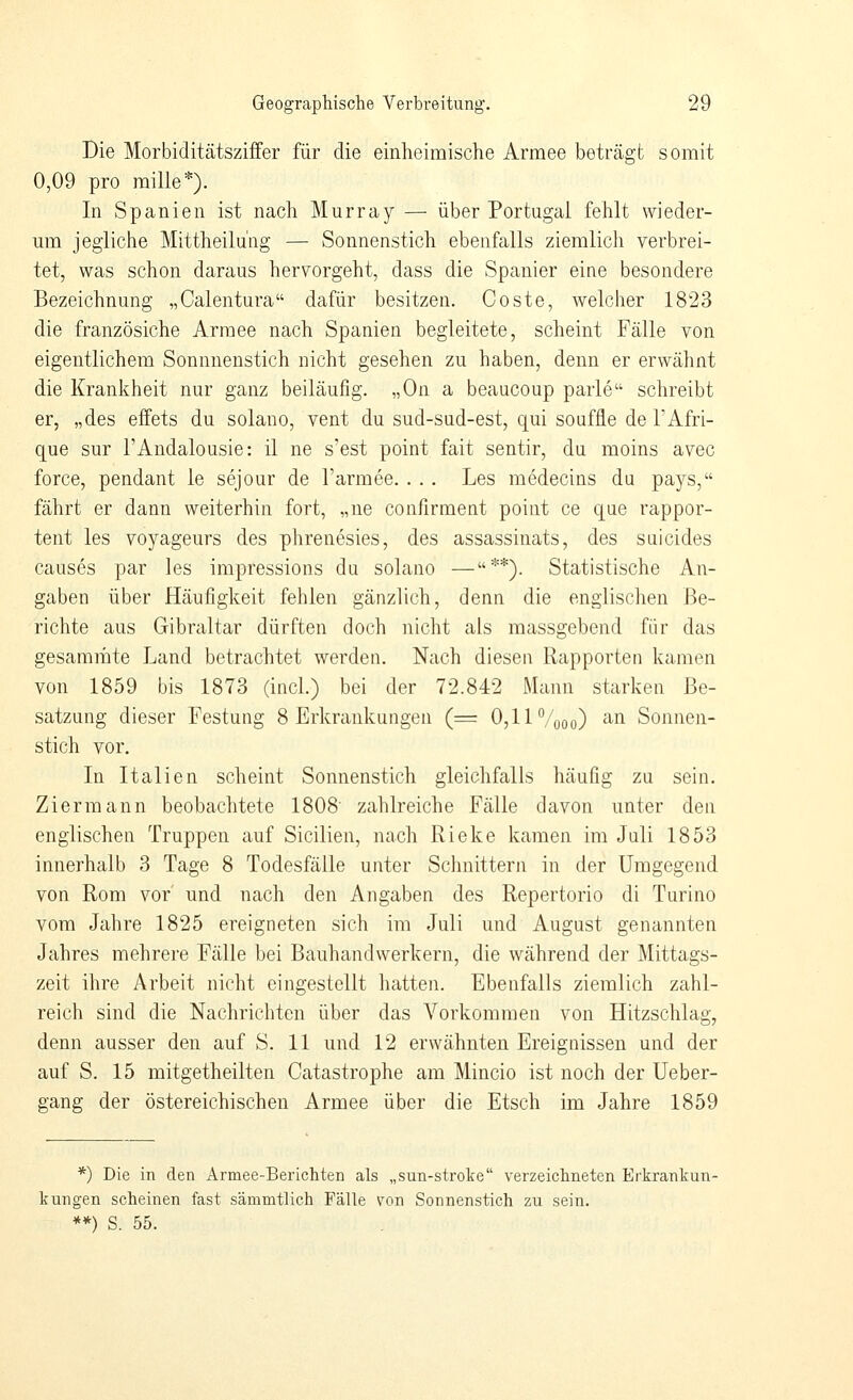 Die Morbiditätsziffer für die einheimische Armee beträgt somit 0,09 pro raille*). In Spanien ist nach Murray — über Portugal fehlt wieder- um jegliche Mittheilüng — Sonnenstich ebenfalls ziemlich verbrei- tet, was schon daraus hervorgeht, dass die Spanier eine besondere Bezeichnung „Calentura dafür besitzen. Coste, welcher 1823 die französiche Armee nach Spanien begleitete, scheint Fälle von eigentlichem Sonnnenstich nicht gesehen zu haben, denn er erwähnt die Krankheit nur ganz beiläufig. „On a beaucoup parle schreibt er, „des effets du solano, vent du sud-sud-est, qui souffle de l'Afri- que sur l'Andalousie: il ne s'est point fait sentir, du raoins avec force, pendant le sejour de l'armee. . . . Les medecins du pays, fährt er dann weiterhin fort, „ne confirment point ce que rappor- tent les voyageurs des phrenesies, des assassinats, des suicides causes par les impressions du solano —**). Statistische An- gaben über Häufigkeit fehlen gänzlich, denn die englischen Be- richte aus Gibraltar dürften doch nicht als massgebend für das gesamräte Land betrachtet werden. Nach diesen Rapporten kamen von 1859 bis 1873 (incl.) bei der 72.842 Mann starken Be- satzung dieser Festung 8 Erkrankungen (= 0,11 Vooo) '^ Sonnen- stich vor. In Italien scheint Sonnenstich gleichfalls häufig zu sein. Ziermann beobachtete 1808' zahlreiche Fälle davon unter den englischen Truppen auf Sicilien, nach Rieke kamen im Juli 1853 innerhalb 3 Tage 8 Todesfälle unter Schnittern in der Umgegend von Rom vor' und nach den Angaben des Repertorio di Turino vom Jahre 1825 ereigneten sich im Juli und August genannten Jahres mehrere Fälle bei Bauhandwerkern, die während der ]\Iittags- zeit ihre Arbeit nicht eingestellt hatten. Ebenfalls ziemlich zahl- reich sind die Nachriclitcn über das Vorkommen von Hitzschlag, denn ausser den auf S. 11 und 12 erwähnten Ereignissen und der auf S. 15 mitgetheilten Catastrophe am Mincio ist noch der Ueber- gang der östereichischen Armee über die Etsch im Jahre 1859 *) Die in den Armee-Berichten als „sun-stroke verzeichneten Erlirankun- kungen scheinen fast sämmtlich Fälle von Sonnenstich zu sein. **) S. 55.