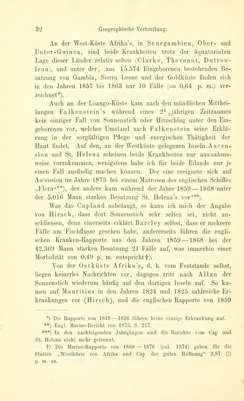 An der West-Küste Afrika's, in Senegambien, Ober- und Unter-Gruinea, sind beide Krankheiten trotz der äquatorialen Lage dieser Ljinder relativ selten (Clarke, Thevenot, Dutrou- leau), und unter der, aus 15.574 Eingeborenen bestehenden Be- satzung von Gambia, Sierra Leone und der Goldküste finden sich in den Jahren 1857 bis 1863 nur 10 Fälle (= 0,64 p. m.) ver- zeichnet*). Auch an der Loango-Küste kam nach den mündlichen Mitthei- lungen Falken st ein's während eines 2 V2 jährigen Zeitraumes kein einziger Fall von Sonnenstich oder Hitzschlag unter den Ein- geborenen vor, welcher Umstand nach Falkenstein seine Erklä- rung in der sorgfältigen Pflege und energischen Thätigkeit der Haut findet. Auf den, an der Westküste gelegenen Inseln Ascen- sion und St. Helena scheinen beide Krankheiten nur ausnahms- weise vorzukommen, wenigstens habe ich für beide Eilande nur je einen Fall ausfindig machen können. Der eine ereignete sich auf Ascension im Jahre 1873 bei einem Matrosen des englischen Schiffes „Flora**), der andere kam während der Jahre 1859 —1868 unter der 5.016 Mann starken Besatzung St. Helena's vor***). Was das Capland anbelangt, so kann ich mich der Angabe von Hirsch, dass dort Sonnenstich sehr selten sei, nicht an- schliessen, denn einerseits erklärt Barcley selbst, dass er mehrere Fälle am Fischflusse gesehen habe, andererseits führen die engli- schen Kranken-Rapporte aus den Jahren 1859 —1868 bei der 42.369 Mann starken Besatzung 21 Fälle auf, was immerhin einer Morbidität von 0,49 p. m. entsprichtf). Von der Ostküste Afrika's, d. h. vom Feststande selbst, liegen keinerlei Nachrichten vor, dagegen tritt nach Allan der Sonnenstich wiederum häufig auf den dortigen Inseln auf. So ka- men auf Mauritius in den Jahren 1824 und 1825 zahlreiche Er- krankungen vor (Hirsch), und die englischen Rapporte von 1859 *) Die Rapporte von 1819 —1836 führen keine einzige Erkranlcung auf. **) Engl. Marine-Bericht von 1873, S. 217. ***) In den nachfolgenden Jahrgängen sind die Berichte vom Cap und St. Helena nicht mehr getrennt. t) Die Marine-Rapporte von 1868 — 1876 (exl. 1874) geben für die Station „Westküste von Afrika und Cap der guten Hoffnung 2,87 (!) p. m. an.