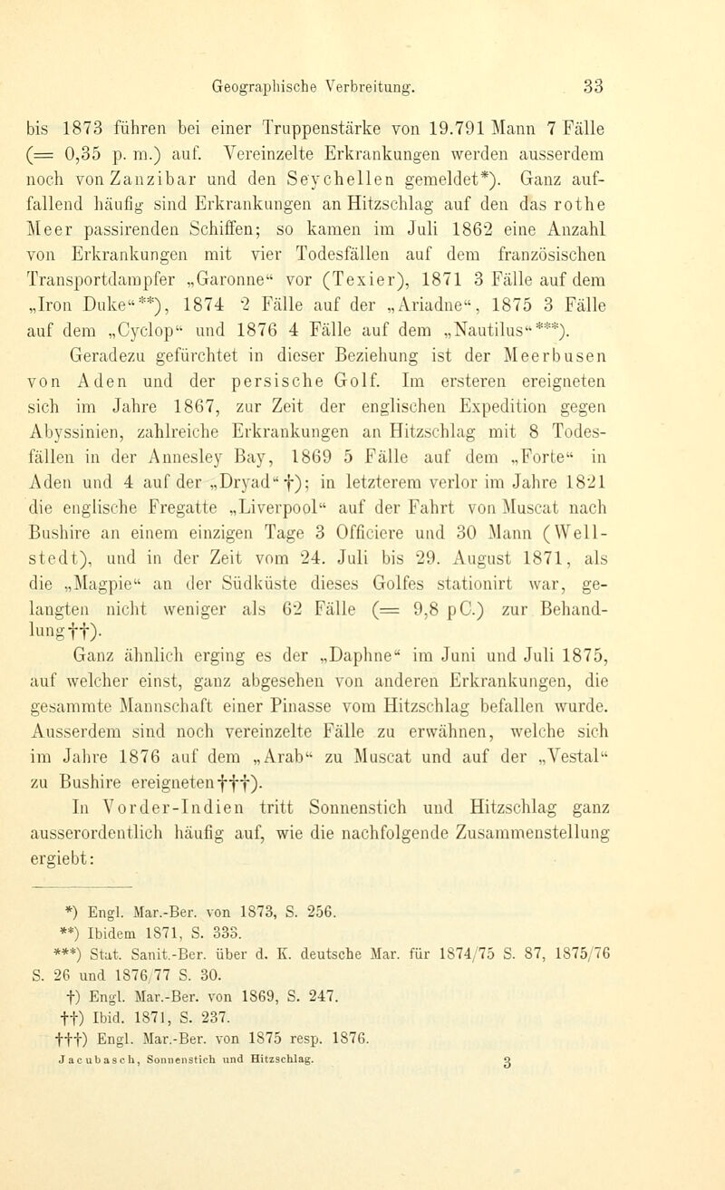 bis 1873 führen bei einer Truppenstärke von 19.791 Mann 7 Fälle (= 0,35 p. m.) auf. Vereinzelte Erkrankungen werden ausserdem noch vonZanzibar und den Seychellen gemeldet*). Ganz auf- fallend häufig sind Erkrankungen an Hitzschlag auf den das rothe Meer passirenden Schiffen; so kamen im Juli 1862 eine Anzahl von Erkrankungen mit vier Todesfällen auf dem französischen Transportdampfer „Garonne vor (Texier), 1871 3 Fälle auf dem „Iron Duke**), 1874 2 Fälle auf der „Ariadne, 1875 3 Fälle auf dem „Cyclop und 1876 4 Fälle auf dem „Nautilus***). Geradezu gefürchtet in dieser Beziehung ist der Meerbusen von Aden und der p e r s i s c h e G o 1 f. Im ersteren ereigneten sich im Jahre 1867, zur Zeit der englischen Expedition gegen Abyssinien, zahlreiche Erkrankungen an Hitzschlag mit 8 Todes- fällen in der Annesley Bay, 1869 5 Fälle auf dem „Forte in Aden und 4 auf der „Dryadf); in letzterem verlor im Jahre 1821 die englische Fregatte „Liverpool auf der Fahrt von Muscat nach Bushire an einem einzigen Tage 3 Officiere und 30 Mann (Well- stedt), und in der Zeit vom 24. Juli bis 29. August 1871, als die „Magpie an der Südküste dieses Golfes stationirt war, ge- langten nicht weniger als 62 Fälle (= 9,8 pC.) zur Behand- lung ff). Ganz ähnlich erging es der „Daphne im Juni und Juli 1875, auf welcher einst, ganz abgesehen von anderen Erkrankungen, die gesamrate Mannschaft einer Pinasse vom Hitzschlag befallen wurde. Ausserdem sind noch vereinzelte Fälle zu erwähnen, welche sich im Jahre 1876 auf dem „Arab zu Muscat und auf der „Vestal zu Bushire ereignetenfff). In Vorder-Indien tritt Sonnenstich und Hitzschlag ganz ausserordentlich häufig auf, wie die nachfolgende Zusammenstellung ergiebt: *) Engl. Mar.-Ber. von 1873, S. 256. **) Ibidem 1871, S. 333. ***) Stat. Sanit.-Ber. über d. K. deutsche Mar. für 1874/75 S. 87, 1875/76 S. 26 und 1876,77 S. 30. t) Engl. Mar.-Ber. von 1869, S. 247. tt) Ibid. 1871, S. 237. ttt) Engl. Mar.-Ber. von 1875 resp. 1876. Jacubasch, Sonnenstich und Hitzschlag. q
