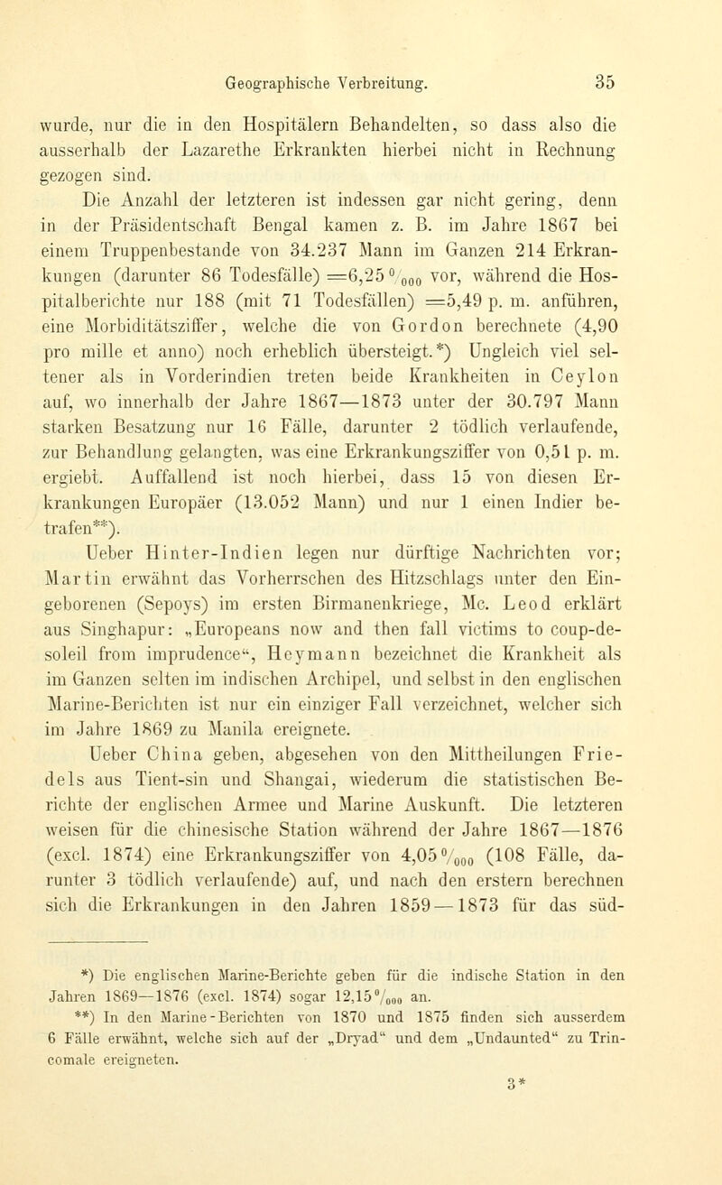 wurde, nur die in den Hospitälern Behandelten, so dass also die ausserhalb der Lazarethe Erkrankten hierbei nicht in Rechnung gezogen sind. Die Anzahl der letzteren ist indessen gar nicht gering, denn in der Präsidentschaft Bengal kamen z. B. im Jahre 1867 bei einem Truppenbestande von 34.237 Mann im Ganzen 214 Erkran- kungen (darunter 86 Todesfälle) =6,25 ^, qoo ^^r, während die Hos- pitalberichte nur 188 (mit 71 Todesfällen) ^=5,49 p. m. anführen, eine Morbiditätsziffer, welche die von Gordon berechnete (4,90 pro mille et anno) noch erheblich übersteigt.*) Ungleich viel sel- tener als in Vorderindien treten beide Krankheiten in Ceylon auf, wo innerhalb der Jahre 1867—1873 unter der 30.797 Mann starken Besatzung nur 16 Fälle, darunter 2 tödlich verlaufende, zur Behandlung gelangten, was eine Erkrankungsziffer von 0,51 p. m. ergiebt. Auffallend ist noch hierbei, dass 15 von diesen Er- krankungen Europäer (13.052 Mann) und nur 1 einen Indier be- trafen**). üeber Hinter-Indien legen nur dürftige Nachrichten vor; Martin erwähnt das Vorherrschen des Hitzschlags unter den Ein- geborenen (Sepoys) im ersten Birmaneukriege, Mc. Leod erklärt aus Singhapur: „Europeans now and then fall victims to coup-de- soleil from imprudence, Hey mann bezeichnet die Krankheit als im Ganzen selten im indischen Archipel, und selbst in den englischen Marine-Berichten ist nur ein einziger Fall verzeichnet, welcher sich im Jahre 1869 zu Manila ereignete. lieber China geben, abgesehen von den Mittheilungen Frie- deis aus Tient-sin und Shangai, wiederum die statistischen Be- richte der englischen Armee und Marine Auskunft. Die letzteren weisen für die chinesische Station während der Jahre 1867—1876 (excl. 1874) eine Erkrankungsziffer von 4,05 Vqoo (108 Fälle, da- runter 3 tödlich verlaufende) auf, und nach den erstem berechnen sich die Erkrankungen in den Jahren 1859 —1873 für das süd- *) Die englischen Marine-Berichte geben für die indische Station in den Jahren 1869—1876 (excl. 1874) sogar 12,15Vo«o an. **) In den Marine-Berichten von 1870 und 1875 finden sich ausserdem 6 Fälle erwähnt, welche sich auf der „Dryad und dem „Undaunted zu Trin- comale ereigneten. 3*