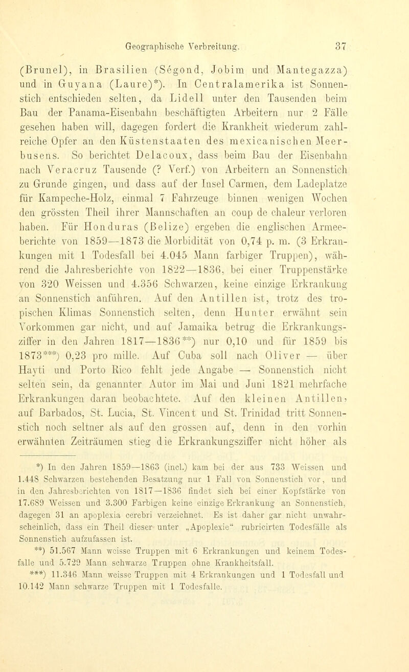 (Brunei), in Brasilien (Segond, Jobim und Mantegazza) und in Guyana (Laure)*). In Centralamerika ist Sonnen- stich entschieden selten, da Lid eil unter den Tausenden beim Bau der Panama-Eisenbahn beschäftigten Arbeitern nur 2 Fälle gesehen haben will, dagegen fordert die Krankheit wiederum zahl- reiche Opfer an den Küstenstaaten des mexicanischen Meer- busens. So berichtet Delacoux, dass beim Bau der Eisenbahn nach Vera Cruz Tausende (? Verf.) von Arbeitern an Sonnenstich zu Grunde gingen, und dass auf der Insel Carmen, dem Ladeplatze für Kampeche-Holz, einmal 7 Fahrzeuge binnen wenigen Wochen den grössten Theil ihrer Mannschaften an coup de chaleur verloren haben. Für Honduras (Belize) ergeben die englischen Armee- berichte von 1859—1873 die Morbidität von 0,74 p. m. (3 Erkran- kungen mit 1 Todesfall bei 4.045 Mann farbiger Truppen), wäh- rend die Jahresberichte von 1822 —1836. bei einer Truppenstärke von 320 Weissen und 4.356 Schwarzen, keine einzige Erkrankung an Sonnenstich anführen. Auf den Antillen ist, trotz des tro- pischen Klimas Sonnenstich selten, denn Hunt er erwähnt sein Vorkommen gar nicht, und auf Jamaika betrüg die Erkrankungs- ziffer in den Jahren 1817—1836*='=) nur 0,10 und für 1859 bis 1873***) 0,23 pro mille. Auf Cuba soll nach Oliver — über Hayti und Porto Rico fehlt jede Angabe — Sonnenstich nicht selten sein, da genannter Autor im Mai und Juni 1821 mehrfache Erkrankungen daran beobachtete. Auf den kleinen Antillenj auf Barbados, St. Lucia, St. Vincent und St. Trinidad tritt Sonnen- stich noch seltner als auf den grossen auf, denn in den vorhin erwähnten Zeiträumen stieg die Erkrankungsziffer nicht höher als *) In den Jahren 1859—1863 (incl.) kam bei der aus 733 Weissen und 1.448 Schwarzen bestehenden Besatzung nur 1 Fall von Sonnenstich vor, und in den Jahresberichten von 1817 —1836 findet sich bei einer Koi)fstärke von 17.689 Weissen und 3.300 Farbigen keine einzige Erkrankung an Sonnenstich, dagegen 31 an apoplexia cerebri verzeichnet. Es ist daher gar nicht unwahr- scheinlich, dass ein Theil dieser- unter „Apoplexie rubricirten Todesfälle als Sonnenstich aufzufassen ist. **) 51.567 Mann weisse Truppen mit 6 Erkrankungen und keinem Todes- falle und 5.729 Mann schwarze Truppen ohne Krankheitsfall. ***) 11.346 Mann weisse Truppen mit 4 Erkrankungen und 1 Todesfall und 10.142 Mann schwarze Truppen mit 1 Todesfalle.