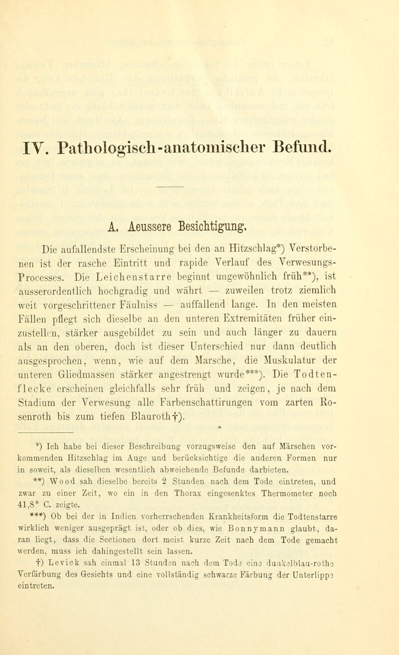 A. Aeussere BesicMigung. Die aufallendste Erscheinung bei den an Hitzschlag*) Verstorbe- nen ist der rasche Eintritt und rapide Verlauf des Verwesungs- Processes. Die Leichenstarre beginnt ungewöhnlich früh**), ist ausserordentlich hochgradig und währt — zuweilen trotz ziemlich weit vorgeschrittener Fcäulniss — auffallend lange. In den meisten Fällen pflegt sich dieselbe an den unteren Extremitäten früher ein- zustelL.'n, stärker ausgebildet zu sein und auch länger zu dauern als an den oberen, doch ist dieser Unterschied nur dann deutlich ausgesprochen, wenn, wie auf dem Marsche, die Muskulatur der unteren Gliedmassen stärker angestrengt wurde***). Die Todten- flecke erscheinen gleichfcills sehr früh und zeigen, je nach dem Stadium der Verwesung alle Farbenschattirungen vom zarten Ro- senroth bis zum tiefen Blauroth f). *) Ich habe bei dieser Beschreibung vorzugsweise den auf Märschen vor- kommenden Hitzschlag im Auge und berücksichtige die anderen Formen nur in soweit, als dieselben wesentlich abweichende Befunde darbieten. **) Wood sah dieselbe bereits 2 Stunden nach dem Tode eintreten, und zwar zu einer Zeit, wo ein in den Thorax eingesenktes Thermometer noch 41,8» C. zeigte. ***) Ob bei der in Indien vorherrschenden Krankheitsform die Todtenstarre wirklich weniger ausgeprägt ist, oder ob dies, wie Bonnymann glaubt, da- ran liegt, dass die Sectionen dort meist kurze Zeit nach dem Tode gemacht werden, muss ich dahingestellt sein lassen. t) Levick sah einmal 13 Stunden nach dem Tod'3 eine duakelblau-rothe Verfärbung des Gesichts und eine vollständig schwarze Färbung der Unterlipps eintreten.