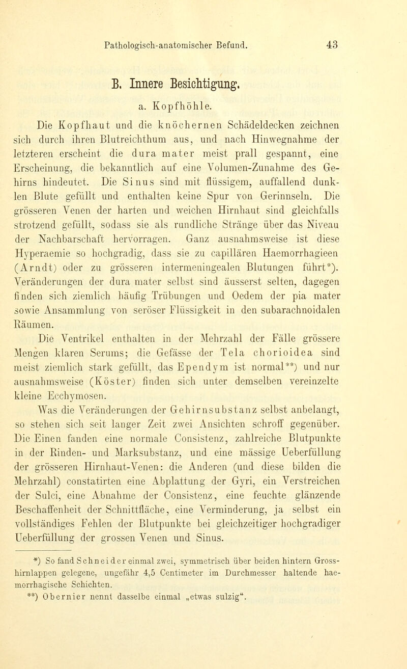 B. Innere BesicMigung. a. Kopfhöhle. Die Kopfhaut und die knöchernen Schädeldecken zeichnen sich durch ihren Blutreichthum aus, und nach Hinwegnahme der letzteren erseheint die dura mater meist prall gespannt, eine Erscheinung, die bekanntlich auf eine Volumen-Zunahme des Ge- hirns hindeutet. Die Sinus sind mit flüssigem, auffallend dunk- len Blute gefüllt und enthalten keine Spur von Gerinnseln. Die grösseren Venen der harten und weichen Hirnhaut sind gleichfalls strotzend gefüllt, sodass sie als rundliche Stränge über das Niveau der Nachbarschaft hervorragen. Ganz ausnahmsweise ist diese Hyperaemie so hochgradig, dass sie zu capillären Haemorrhagieen (Arndt) oder zu grösseren intermeningealen Blutungen führt*). Veränderungen der dura mater selbst sind äusserst selten, dagegen finden sich ziemlich häufig Trübungen und Oedem der pia mater sowie Ansammlung von seröser Flüssigkeit in den subarachnoidalen Räumen. Die Ventrikel enthalten in der ]\Iehrzahl der Fälle grössere Mengen klaren Serums; die Gefässe der Tela chorioidea sind meist ziemlich stark gefüllt, das Ependym ist normal**) und nur ausnahmsweise (Köster) finden sich unter demselben vereinzelte kleine Ecchymosen. Was die Veränderungen der Gehirn Substanz selbst anbelangt, so stehen sich seit langer Zeit zwei x\nsichten schroff gegenüber. Die Einen fanden eine normale Consistenz, zahlreiche Blutpunkte in der Rinden- und Marksubstanz, und eine massige Ueberfüllung der grösseren Hirnhaut-Venen: die Anderen (und diese bilden die Mehrzahl) constatirten eine Abplattung der Gyri, ein Verstreichen der Sulci, eine Abnahme der Consistenz, eine feuchte glänzende Beschaffenheit der Schnittfläche, eine Verminderung, ja selbst ein vollständiges Fehlen der Blutpunkte bei gleichzeitiger hochgradiger Ueberfüllung der grossen Venen und Sinus. *) So fand Schneider einmal zwei, symmetrisch über beiden hintern Gross- hirnlappen gelegene, ungefähr 4,5 Centimeter im Durchmesser haltende hae- morrhagische Schichten. **) Obernier nennt dasselbe einmal „etwas sulzig.