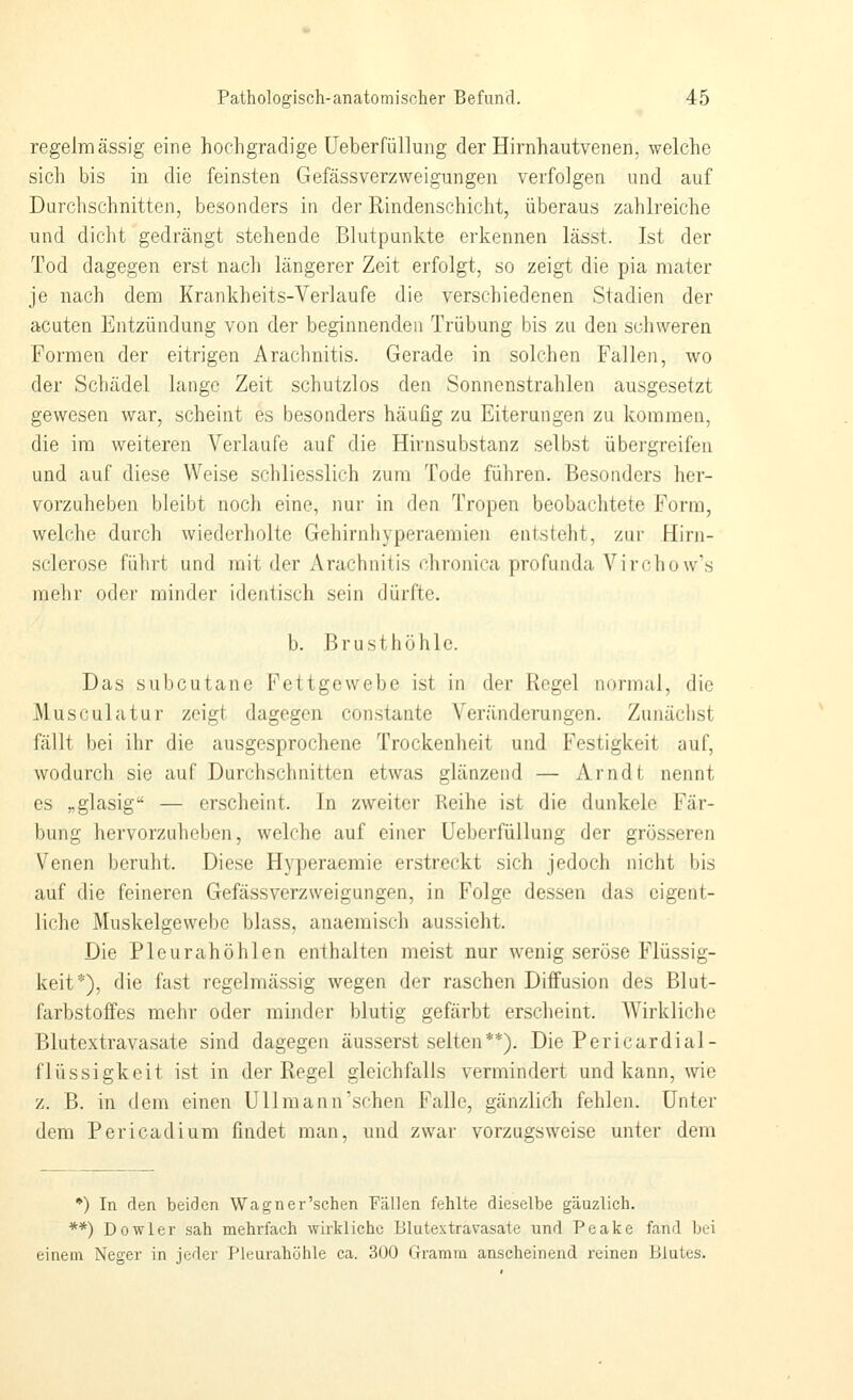 regelmässig eine hochgradige üeberfüllung der Hirnhautvenen, welche sich bis in die feinsten Gefässverzweigungen verfolgen und auf Durchschnitten, besonders in der Rindenschicht, überaus zahlreiche und dicht gedrängt stehende Blutpunkte erkennen lässt. Ist der Tod dagegen erst nach längerer Zeit erfolgt, so zeigt die pia mater je nach dem Krankheits-Verlaufe die verschiedenen Stadien der acuten Entzündung von der beginnenden Trübung bis zu den schweren Formen der eitrigen Arachnitis. Gerade in solchen Fallen, wo der Schädel lange Zeit schutzlos den Sonnenstrahlen ausgesetzt gewesen war, scheint es besonders häufig zu Eiterungen zu kommen, die im weiteren Verlaufe auf die Hirnsubstanz selbst übergreifen und auf diese Weise schliesslich zum Tode führen. Besonders her- vorzuheben bleibt noch eine, nur in den Tropen beobachtete Form, welche durch wiederholte Gehirnhyperaemien entsteht, zur Hirn- sclerose führt und mit der Arachnitis chronica profunda Vi roh ow's mehr odei' minder identisch sein dürfte. b. Brusthöhle. Das subcutane Fettgewebe ist in der Regel normal, die Musculatur zeigt dagegen constante Veränderungen. Zunächst fällt bei ihr die ausgesprochene Trockenheit und Festigkeit auf, wodurch sie auf Durchschnitten etwas glänzend — Arndt nennt es „glasig — erscheint. In zweiter Reihe ist die dunkele Fär- bung hervorzuheben, welche auf einer Ueberfüllung der grösseren Venen berulit. Diese Hyperaemie erstreckt sich jedoch nicht bis auf die feineren Gefässverzweigungen, in Folge dessen das eigent- liche Muskelgewebe blass, anaemisch aussieht. Die Pleurahöhlen enthalten meist nur wenig seröse Flüssig- keit*), die fast regelmässig wegen der raschen Diffusion des Blut- farbstoffes mehr oder minder blutig gefärbt erscheint. Wirkliche Blutextravasate sind dagegen äusserst selten**). Die Pericardial- flüssigkeit ist in der Regel gleichfalls vermindert und kann, wie z. B. in dem einen Uli mann'sehen Falle, gänzlich fehlen. Unter dem Pericadium findet man, und zwar vorzugsweise unter dem *) In den beiden Wagner'schen Fällen fehlte dieselbe gänzlich. **) Dowler sah mehrfach wirkliche Blutextravasate und Peake fand bei einem Neger in jeder Pleurahöhle ca. 300 Gramm anscheinend reinen Blutes.