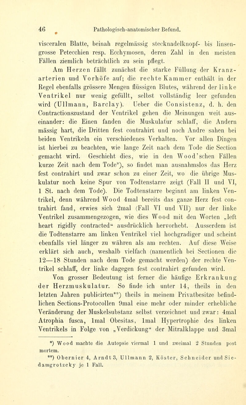 visceralen Blatte, beinah regelmässig stecknadelknopf- bis linsen- grosse Petecchien resp. Ecchymosen, deren Zahl in den meisten Fällen ziemlich beträchtlich zu sein pflegt. Am Herzen fällt zunächst die starke Füllung der Kranz- arterien und Vorhöfe auf; die rechte Kammer enthält in der Regel ebenfalls grössere Mengen flüssigen Blutes, während der linke Ventrikel nur wenig gefüllt, selbst vollständig leer gefunden wird (Ullmann, Barclay). üeber die Consistenz, d. h. den Contractionszustand der Ventrikel gehen die Meinungen weit aus- einander: die Einen fanden die Muskulatur schlaff, die Andern massig hart, die Dritten fest contrahirt und noch Andre sahen bei beiden Ventrikeln ein verschiedenes Verhalten. Vor allen Dingen ist hierbei zu beachten, wie lange Zeit nach dem Tode die Section gemacht wird. Geschieht dies, wie in den Wood'sehen Fällen kurze Zeit nach dem Tode*), so findet man ausnahmslos das Herz fest contrahirt und zwar schon zu einer Zeit, wo die übrige Mus- kulatur noch keine Spur von Todtenstarre zeigt (Fall E und VI, 1 St. nach dem Tode). Die Todtenstarre beginnt am linken Ven- trikel, denn während Wood 4mal bereits das ganze Herz fest con- trahirt fand, erwies sich 2mal (Fall VI und VII) nur der linke Ventrikel zusammengezogen, wie dies Wood mit den Worten „left heart rigidly contracted ausdrücklich hervorhebt. Ausserdem ist die Todtenstarre am linken Ventrikel viel hochgradiger und scheint ebenfalls viel länger zu währen als am rechten. Auf diese Weise erklärt sich auch, weshalb vielfach (namentlich bei Sectionen die 12—18 Stunden nach dem Tode gemacht werden) der rechte Ven- trikel schlaff, der linke dagegen fest contrahirt gefunden wird. Von grosser Bedeutung ist ferner die häufige Erkrankung der Herzmuskulatur. So finde ich unter 14, theils in den letzten Jahren publicirten**) theils in meinem Privatbesitze befind- lichen Sections-Protocollen 9mal eine mehr oder minder erhebliche Veränderung der Muskelsubstanz selbst verzeichnet und zwar: 4mal Atrophia fusca, Imal Obesitas, Imal Hypertrophie des linken Ventrikels in Folge von „Verdickung der Mitralklappe und 3mal *) Wood machte die Autopsie viermal 1 und zweimal 2 Stunden post mortem. **) Obernier 4, Arndts, Ullmann 2, Köster, Schneider undSie- damgrotzcky je 1 Fall.