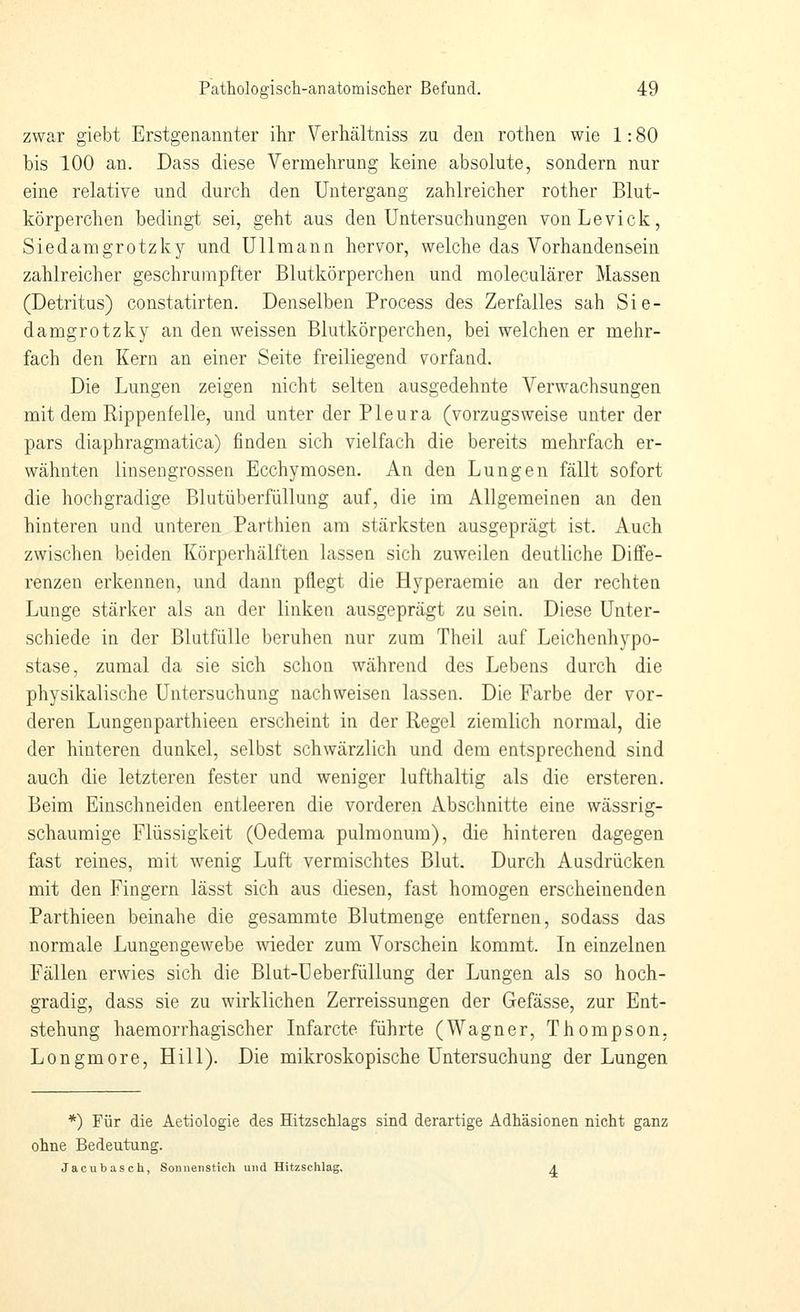 zwar giebt Erstgenannter ihr Verhältniss zu den rothen wie 1: 80 bis 100 an. Dass diese Vermehrung keine absolute, sondern nur eine relative und durch den Untergang zahlreicher rother Blut- körperchen bedingt sei, geht aus den Untersuchungen vonLevick, Siedamgrotzky und Uli mann hervor, welche das Vorhandensein zahlreicher geschrumpfter Blutkörperchen und moleculärer Massen (Detritus) constatirten. Denselben Process des Zerfalles sah Sie- damgrotzky an den weissen Blutkörperchen, bei welchen er mehr- fach den Kern an einer Seite freiliegend vorfand. Die Lungen zeigen nicht selten ausgedehnte Verwachsungen mit dem Rippenfelle, und unter der Pleura (vorzugsweise unter der pars diaphragmatica) finden sich vielfach die bereits mehrfach er- wähnten linsengrossen Ecchymosen. An den Lungen fcällt sofort die hochgradige Blutüberfüllung auf, die im Allgemeinen an den hinteren und unteren Parthien am stärksten ausgeprägt ist. Auch zwischen beiden Körperhälften lassen sich zuweilen deutliche Diffe- renzen erkennen, und dann pflegt die Hyperaemie an der rechten Lunge stärker als an der linken ausgeprägt zu sein. Diese Unter- schiede in der Blutfülle beruhen nur zum Theil auf Leichenhypo- stase, zumal da sie sich schon während des Lebens durch die physikalische Untersuchung nachweisen lassen. Die Farbe der vor- deren Lungenparthieen erscheint in der Regel ziemlich normal, die der hinteren dunkel, selbst schwärzlich und dem entsprechend sind auch die letzteren fester und weniger lufthaltig als die ersteren. Beim Einschneiden entleeren die vorderen Abschnitte eine wässrig- schaumige Flüssigkeit (Oedema pulmonum), die hinteren dagegen fast reines, mit wenig Luft vermischtes Blut. Durch Ausdrücken mit den Fingern lässt sich aus diesen, fast homogen erscheinenden Parthieen beinahe die gesammte Blutmenge entfernen, sodass das normale Lungengewebe wieder zum Vorschein kommt. In einzelnen Fällen erwies sich die Blut-Ueberfüllung der Lungen als so hoch- gradig, dass sie zu wirklichen Zerreissungen der Gefässe, zur Ent- stehung haemorrhagischer Infarcte führte (Wagner, Thompson, Longmore, Hill). Die mikroskopische Untersuchung der Lungen *) Für die Aetiologie des Hitzschlags sind derartige Adhäsionen nicht ganz ohne Bedeutung. Jacubasch, Sonnenstich und Hitzschlag, A