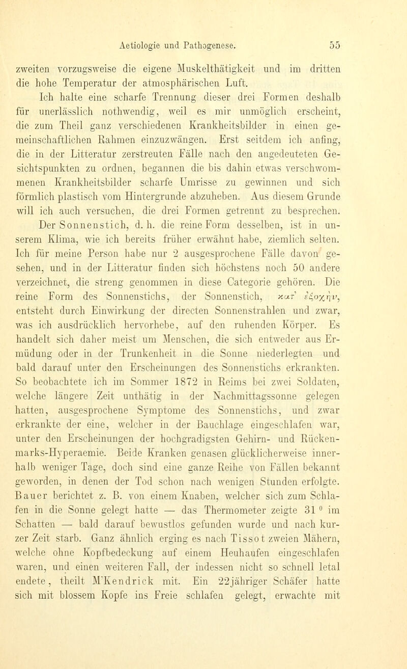 zweiten vorzugsweise die eigene Muskelthätigkeit und im dritten die hohe Temperatur der atmosphärischen Luft. Ich halte eine scharfe Trennung dieser drei Formen deshalb für unerlässlich nothwendig, weil es mir unmöglich erscheint, die zum Theil ganz verschiedenen Krankheitsbilder in einen ge- meinschaftlichen Rahmen einzuzwängen. Erst seitdem ich anfing, die in der Litteratur zerstreuten Fälle nach den angedeuteten Ge- sichtspunkten zu ordnen, begannen die bis dahin etwas verschwom- menen Krankheitsbilder scharfe Umrisse zu gewinnen und sich förmlich plastisch vom Hintergründe abzuheben. Aus diesem Grunde will ich auch versuchen, die drei Formen getrennt zu besprechen. Der Sonnenstich, d.h. die reine Form desselben, ist in un- serem Klima, wie ich bereits früher erwähnt habe, ziemlich selten. Ich für meine Person habe nur 2 ausgesprochene Fälle davon ge- sehen, und in der Litteratur finden sich höchstens noch 50 andere verzeichnet, die streng genommen in diese Oategorie gehören. Die reine Form des Sonnenstichs, der Sonnenstich, xar' fi^oxni', entsteht durch Einwirkung der directen Sonnenstrahlen und zwar, was ich ausdrücklich hervorhebe, auf den ruhenden Körper. Es handelt sich daher meist um Menschen, die sich entweder aus Er- müdung oder in der Trunkenheit in die Sonne niederlegten und bald darauf unter den Erscheinungen des Sonnenstichs erkrankten. So beobachtete ich im Sommer 1872 in Reims bei zwei Soldaten, welche längere Zeit unthätig in der Nachmittagssonne gelegen hatten, ausgesprochene Symptome des Sonnenstichs, und zwar erkrankte der eine, welcher in der Bauchlage eingeschlafen war, unter den Erscheinungen der hochgradigsten Gehirn- und Rücken- marks-Hyperaemie. Beide Kranken genasen glücklicherweise inner- halb weniger Tage, doch sind eine ganze Reihe von Fällen bekannt geworden, in denen der Tod schon nach wenigen Stunden erfolgte. Bauer berichtet z. B. von einem Knaben, welcher sich zum Schla- fen in die Sonne gelegt hatte — das Thermometer zeigte 31 ° im Schatten — bald darauf bewustlos gefunden wurde und nach kur- zer Zeit starb. Ganz ähnlich erging es nach Tissot zweien Mähern, welche ohne Kopfbedeckung auf einem Heuhaufen eingeschlafen waren, und einen weiteren Fall, der indessen nicht so schnell letal endete, theilt M'Kendrick mit. Ein 22jähriger Schäfer hatte sich mit blossem Kopfe ins Freie schlafen gelegt, erwachte mit