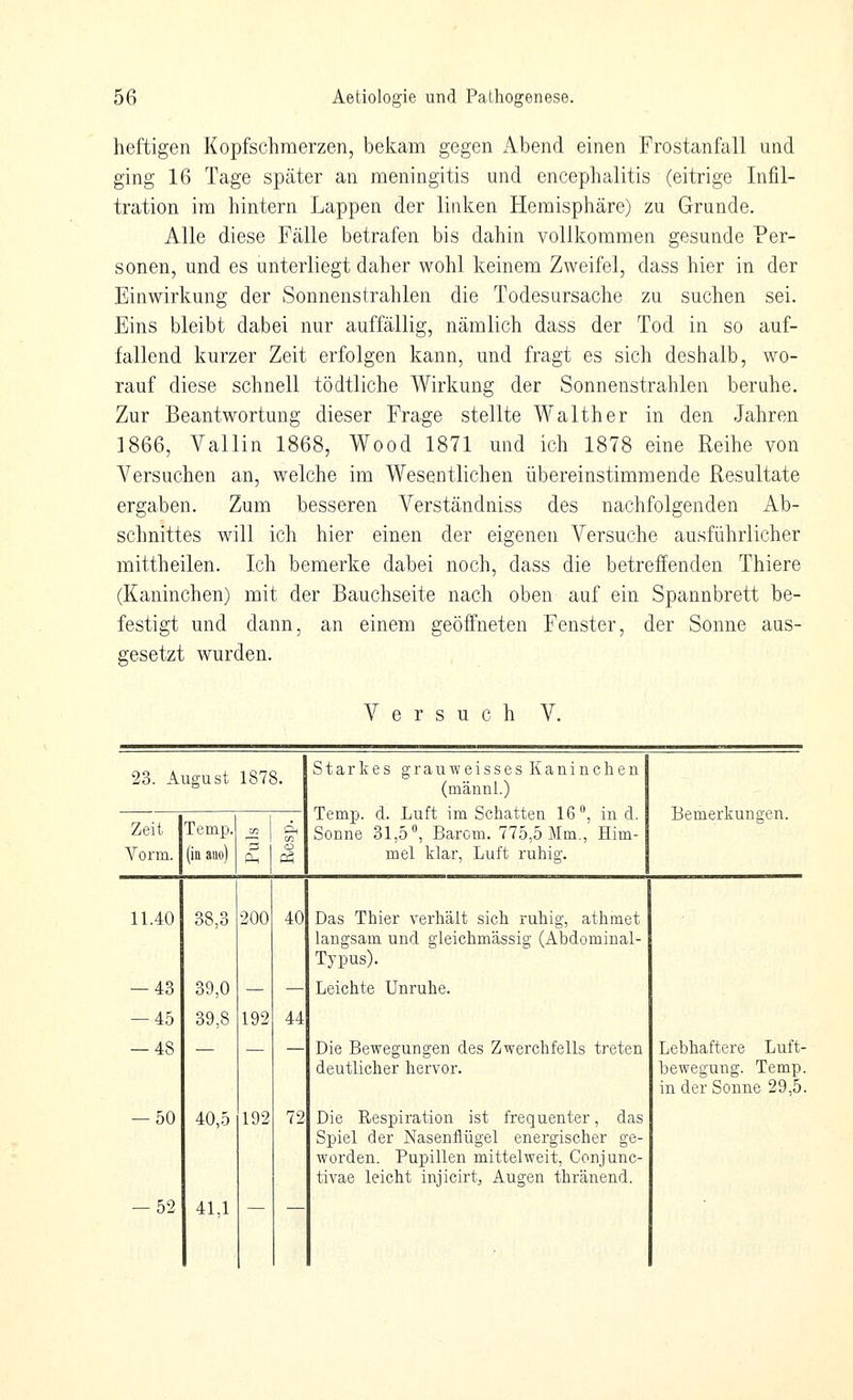 heftigen Kopfschmerzen, bekam gegen x\bend einen Frostanfall und ging 16 Tage später an meningitis und encephalitis (eitrige Infil- tration im hintern Lappen der linken Hemisphäre) zu Grunde. Alle diese Fälle betrafen bis dahin vollkommen gesunde Per- sonen, und es unterliegt daher wohl keinem Zweifel, dass hier in der Einwirkung der Sonnenstrahlen die Todesursache zu suchen sei. Eins bleibt dabei nur auffällig, nämlich dass der Tod in so auf- fallend kurzer Zeit erfolgen kann, und fragt es sich deshalb, wo- rauf diese schnell tödtliche Wirkung der Sonnenstrahlen beruhe. Zur Beantwortung dieser Frage stellte Walther in den Jahren 1866, Valiin 1868, Wood 1871 und ich 1878 eine Reihe von Versuchen an, welche im Wesentlichen übereinstimmende Resultate ergaben. Zum besseren Verständniss des nachfolgenden Ab- schnittes will ich hier einen der eigenen Versuche ausführlicher mittheilen. Ich bemerke dabei noch, dass die betreffenden Thiere (Kaninchen) mit der Bauchseite nach oben auf ein Spannbrett be- festigt und dann, an einem geöffneten Fenster, der Sonne aus- gesetzt wurden. Versuch V. 23. August 1878. Starkes grauweisses Kaninchen (männl.) Temp. d. Luft im Schatten 16», in d. Sonne 31,5°, Barem. 775,5 Mm., Him- mel klar, Luft ruhig. Bemerkungen. Zeit Temp. Vorm. (inaiio) Puls Rcsp. 11.40 38,3 200 40 Das Thier verhält sich ruhig, athmet langsam und gieichmässig (Abdominal- Typus). — 43 39,0 — — Leichte Unruhe. — 45 39,8 192 44 — 48 — —  Die Bewegungen des Zwerchfells treten deutlicher hervor. Lebhaftere Luft- bewegung. Temp in der Sonne 29,5 -50 40,5 192 72 Die Respiration ist frequenter, das Spiel der Nasenflügel energischer ge- worden. Pupillen mittelweit, Conjunc- tivae leicht injicirt, Augen thränend. -52 41,1